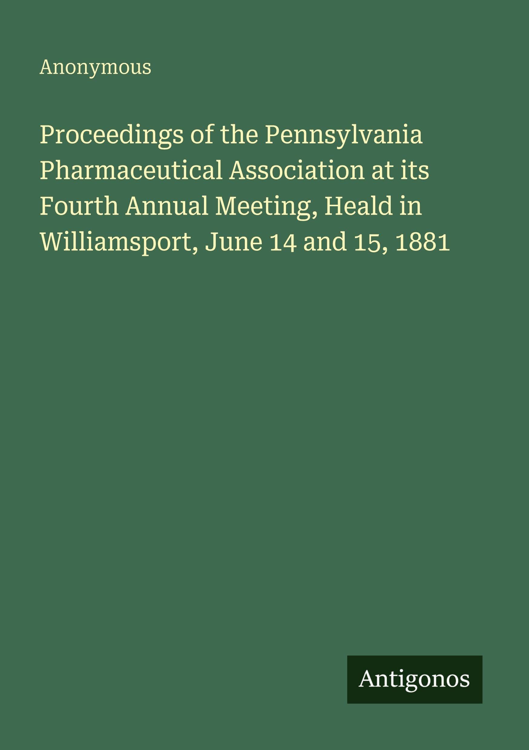 Proceedings of the Pennsylvania Pharmaceutical Association at its Fourth Annual Meeting, Heald in Williamsport, June 14 and 15, 1881 Classics