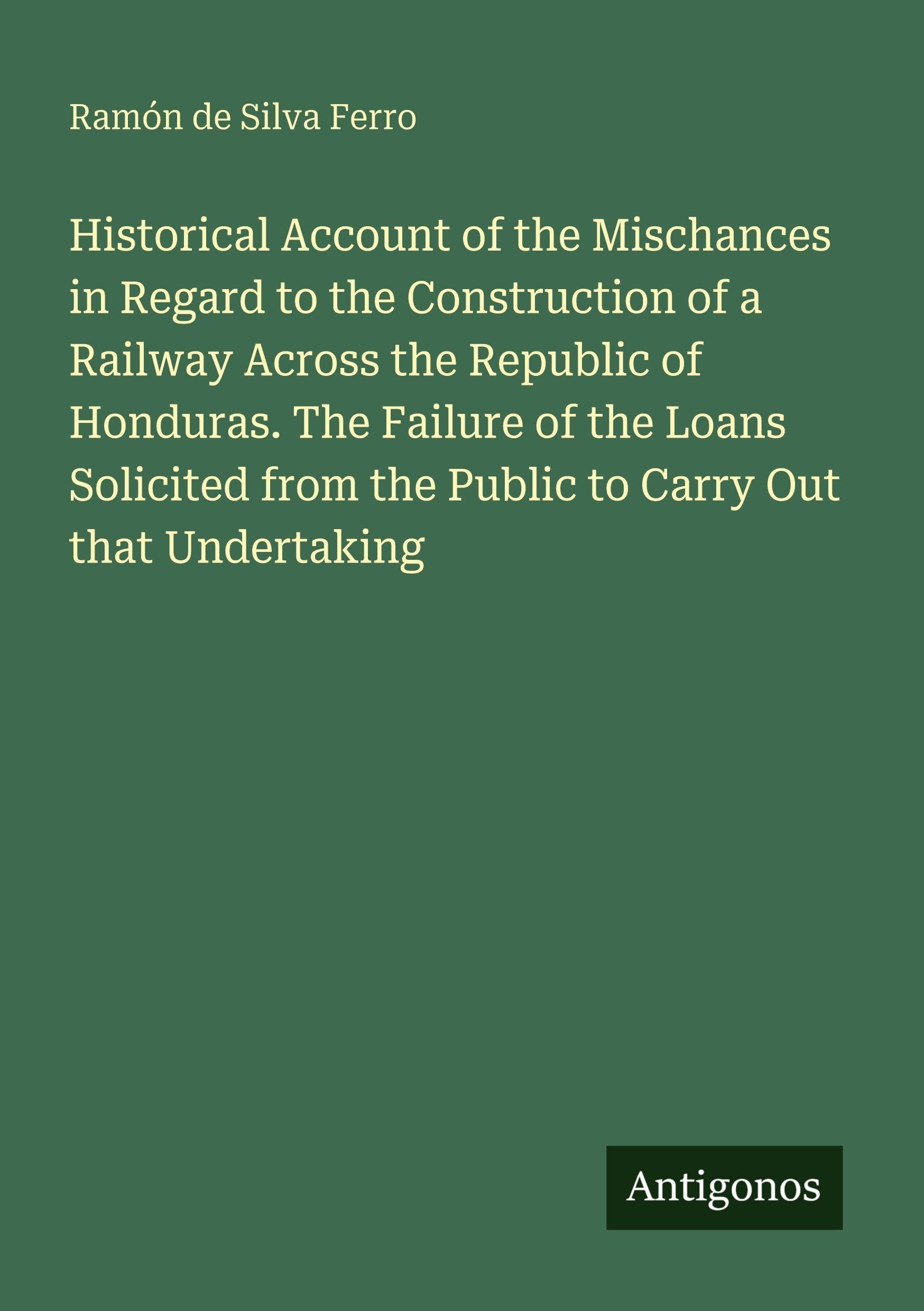 Historical Account of the Mischances in Regard to the Construction of a Railway Across the Republic of Honduras. The Failure of the Loans Solicited from the Public to Carry Out that Undertaking Classics