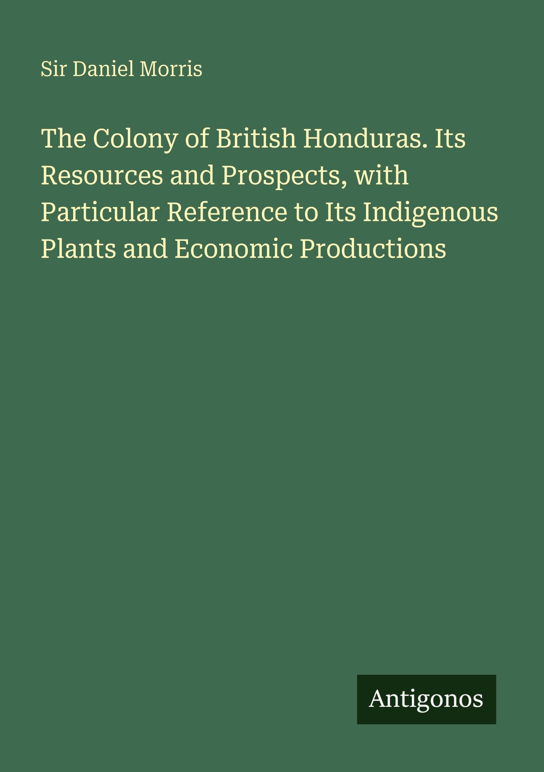 The Colony of British Honduras. Its Resources and Prospects, with Particular Reference to Its Indigenous Plants and Economic Productions Classics