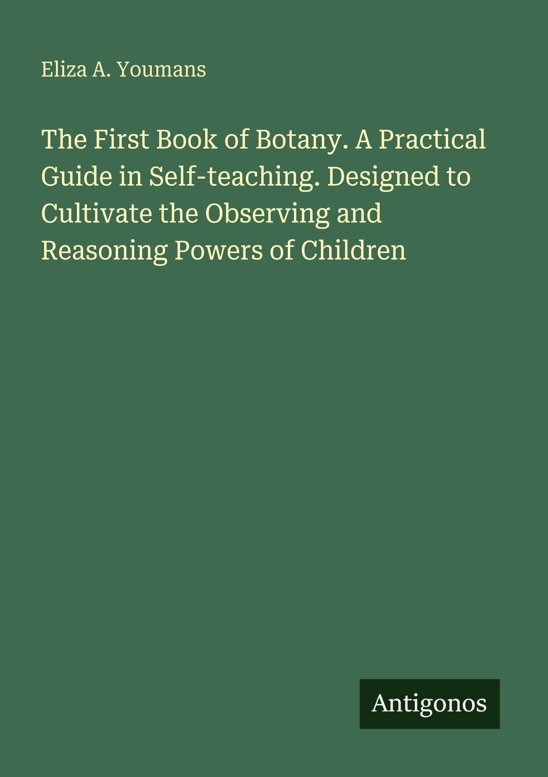 The First Book of Botany. A Practical Guide in Self-teaching. Designed to Cultivate the Observing and Reasoning Powers of Children Classics