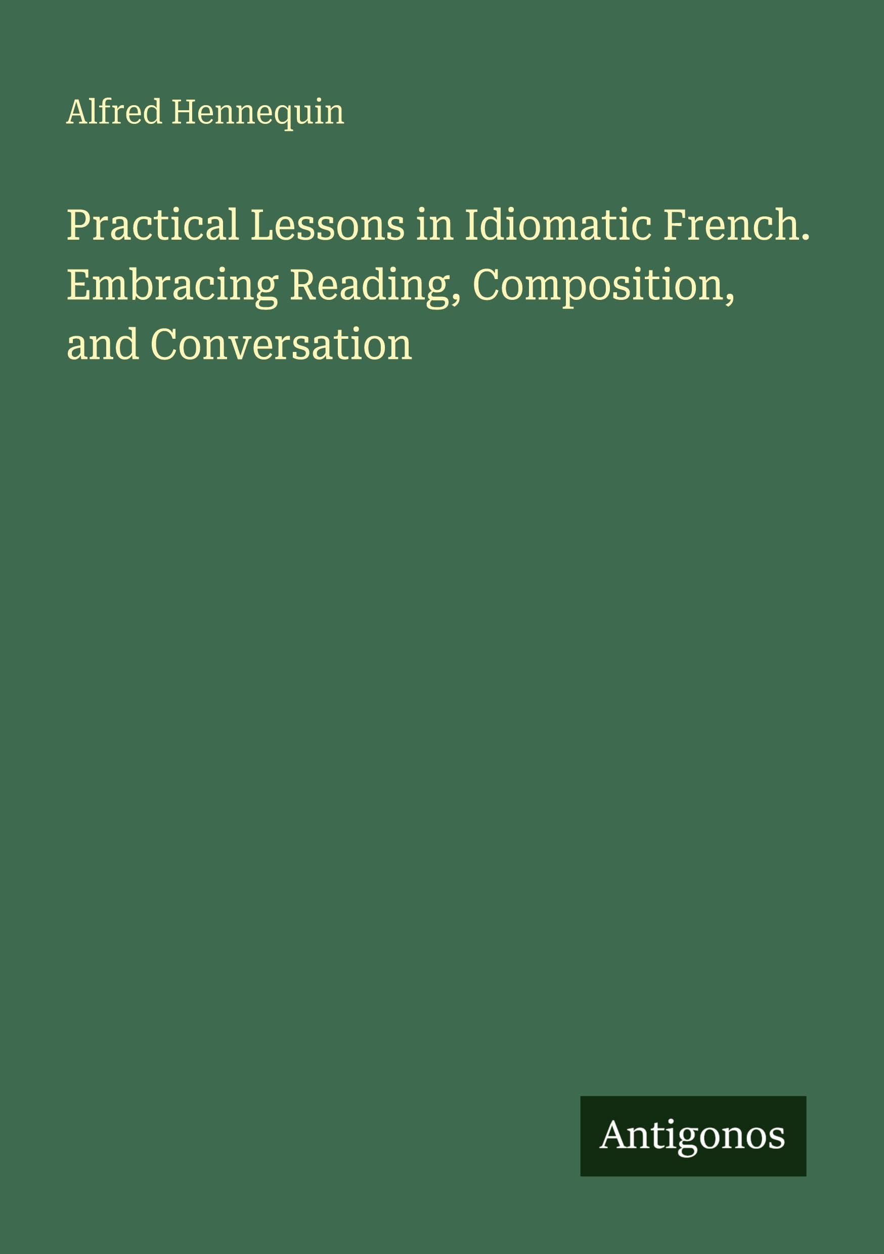 Practical Lessons in Idiomatic French. Embracing Reading, Composition, and Conversation Classics