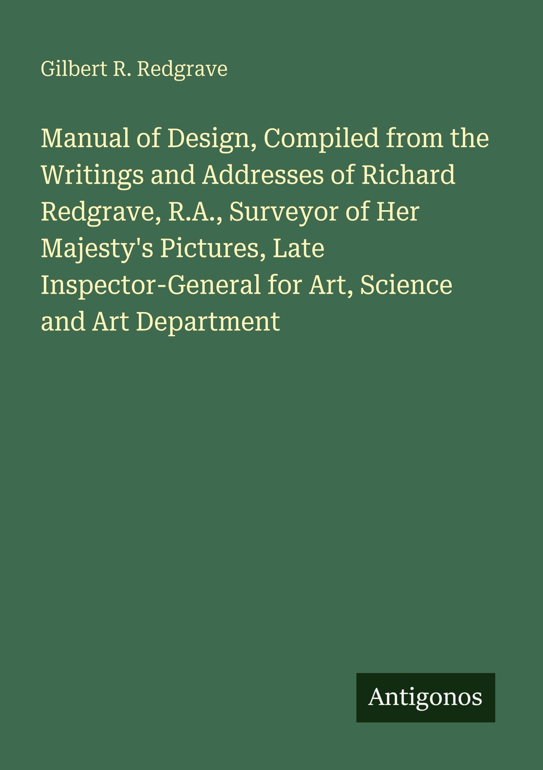 Manual of Design, Compiled from the Writings and Addresses of Richard Redgrave, R.A., Surveyor of Her Majesty's Pictures, Late Inspector-General for Art, Science and Art Department Classics