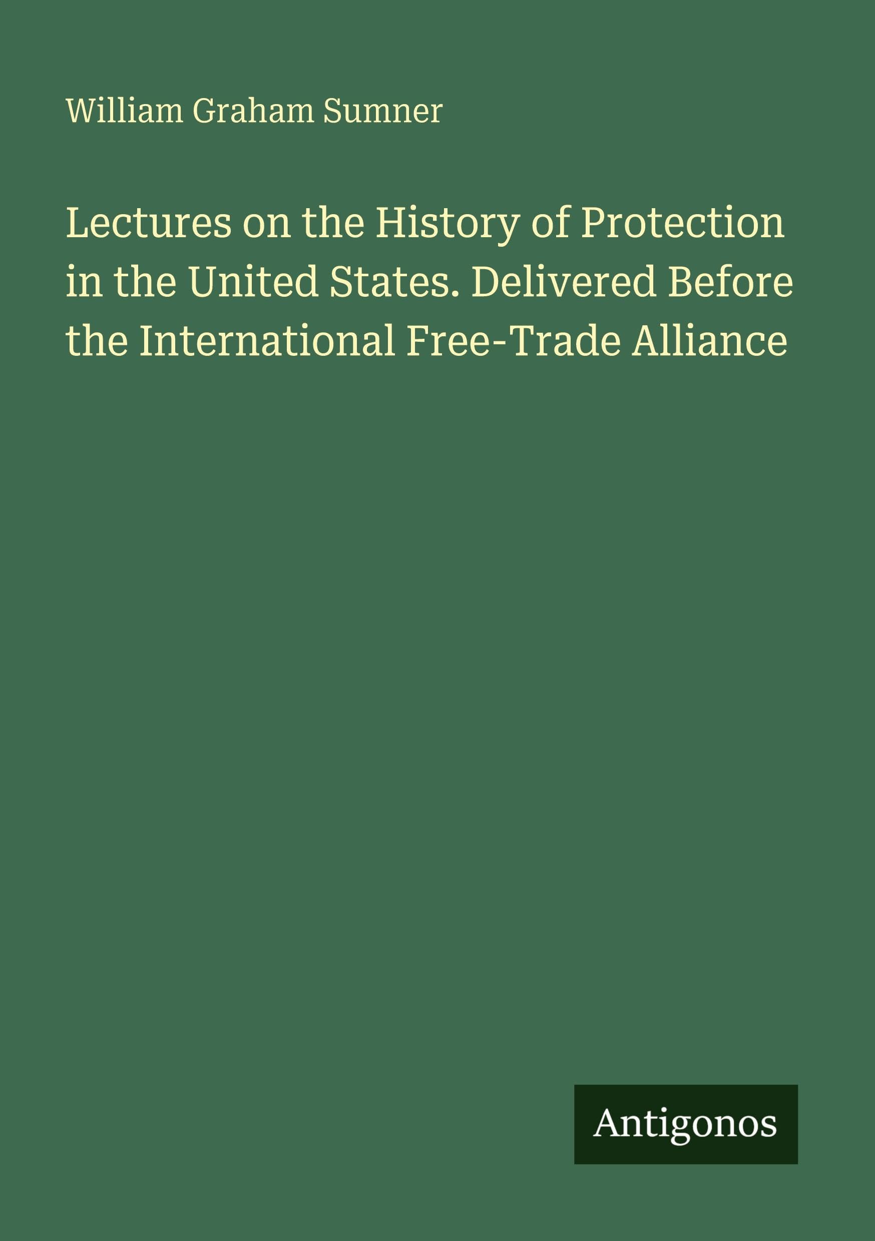 Lectures on the History of Protection in the United States. Delivered Before the International Free-Trade Alliance Classics