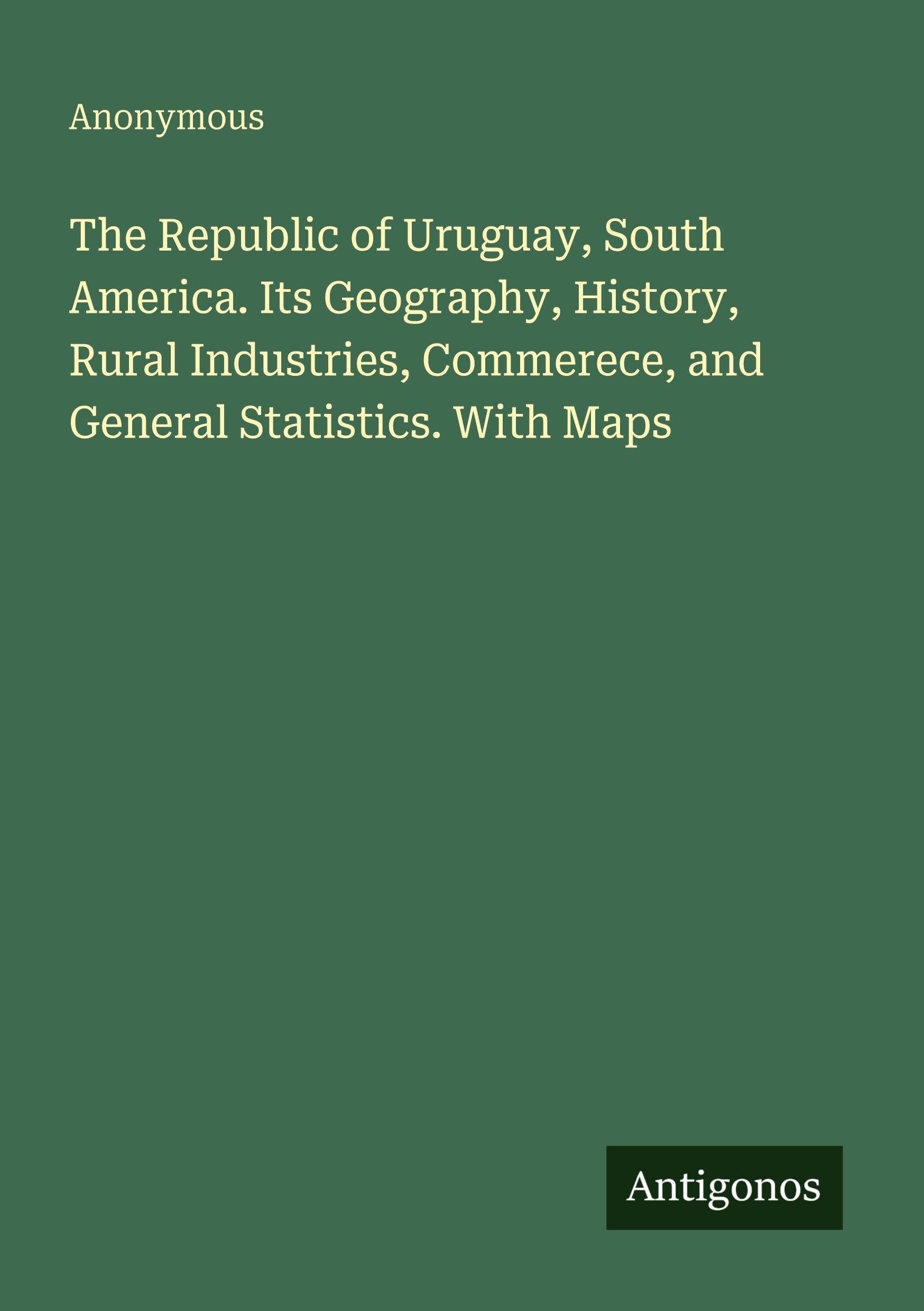 The Republic of Uruguay, South America. Its Geography, History, Rural Industries, Commerece, and General Statistics. With Maps Classics
