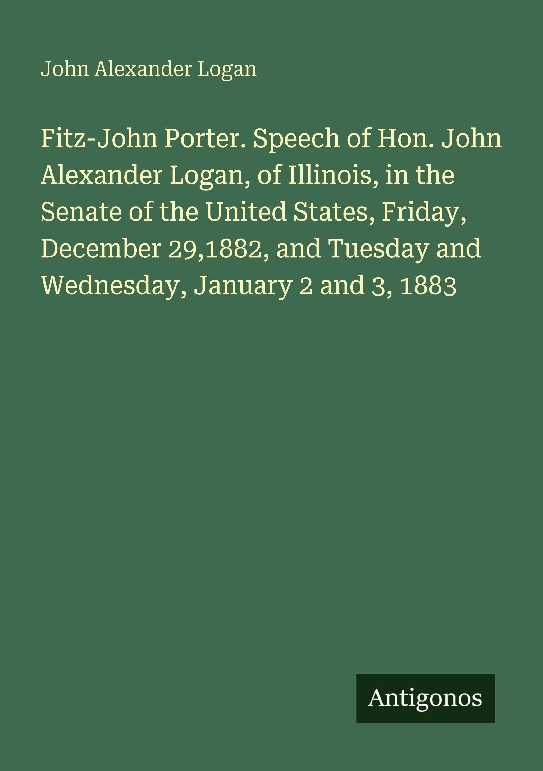 Fitz-John Porter. Speech of Hon. John Alexander Logan, of Illinois, in the Senate of the United States, Friday, December 29,1882, and Tuesday and Wednesday, January 2 and 3, 1883 Classics