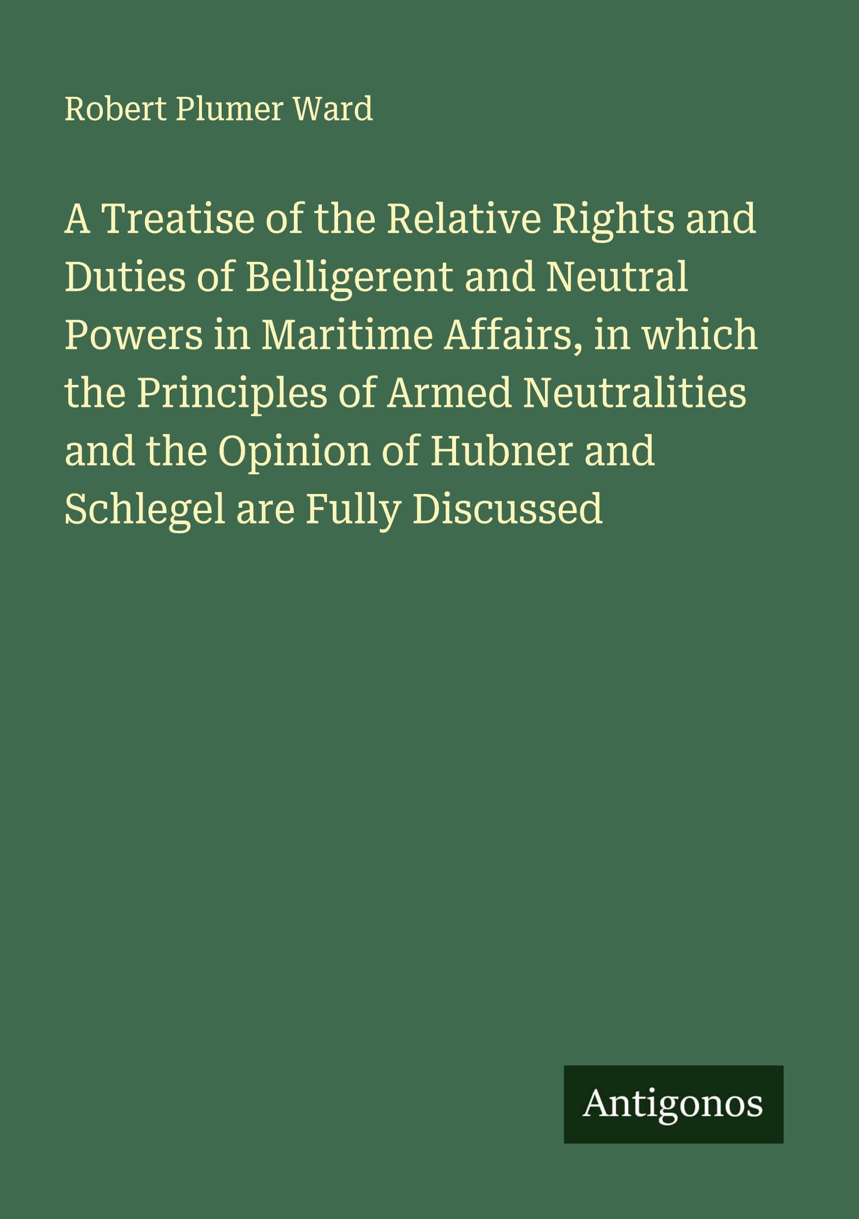 A Treatise of the Relative Rights and Duties of Belligerent and Neutral Powers in Maritime Affairs, in which the Principles of Armed Neutralities and the Opinion of Hubner and Schlegel are Fully Discussed Classics