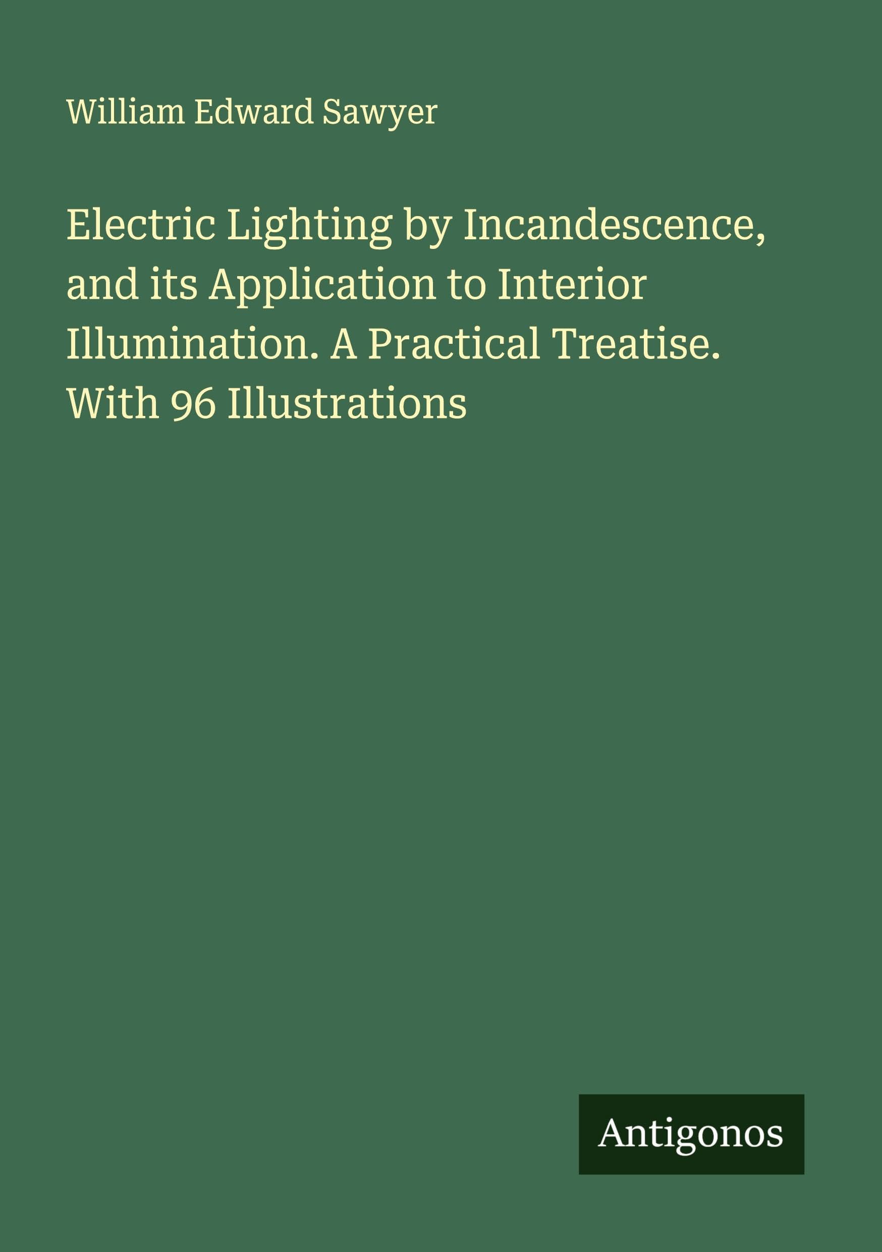 Electric Lighting by Incandescence, and its Application to Interior Illumination. A Practical Treatise. With 96 Illustrations Classics