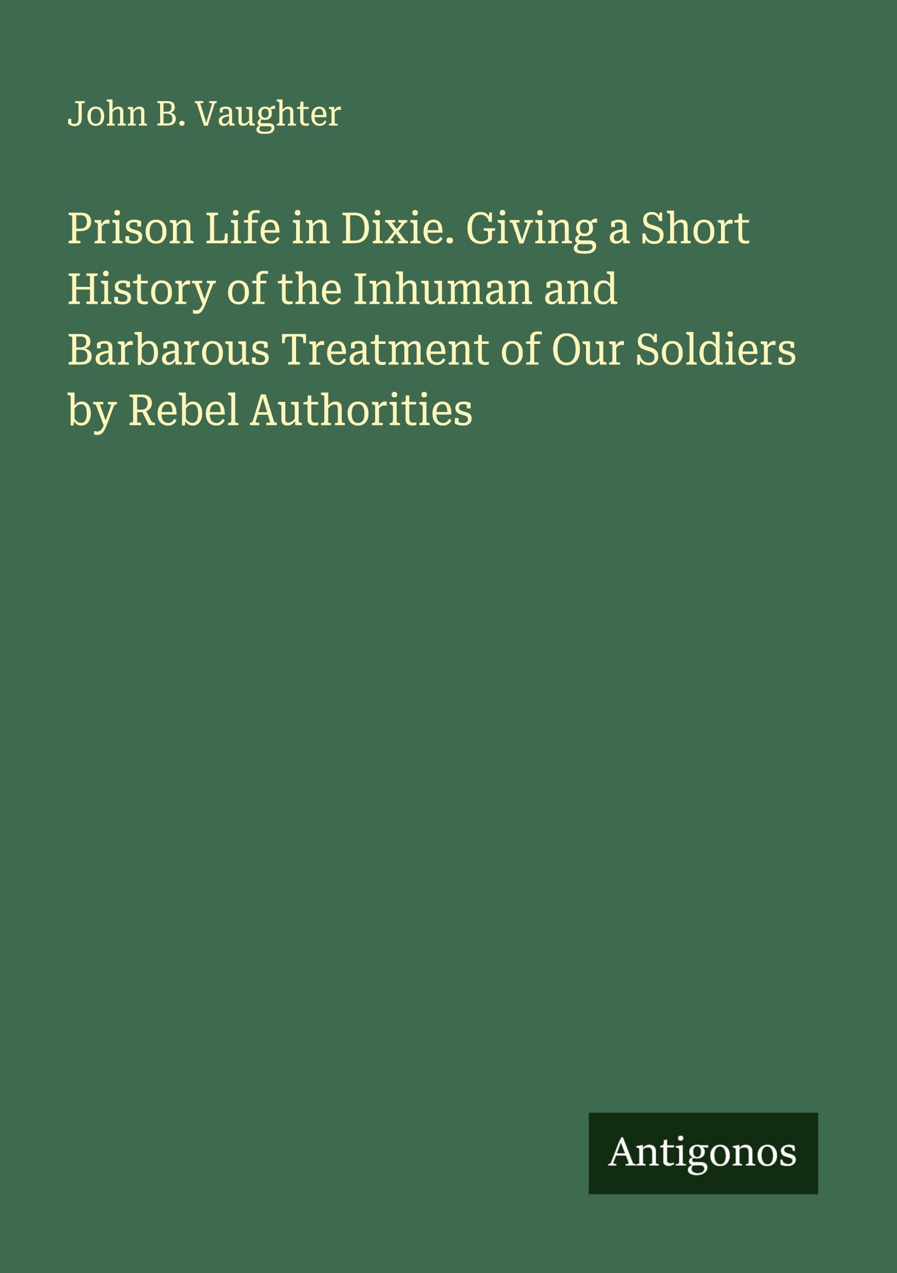 Prison Life in Dixie. Giving a Short History of the Inhuman and Barbarous Treatment of Our Soldiers by Rebel Authorities Classics