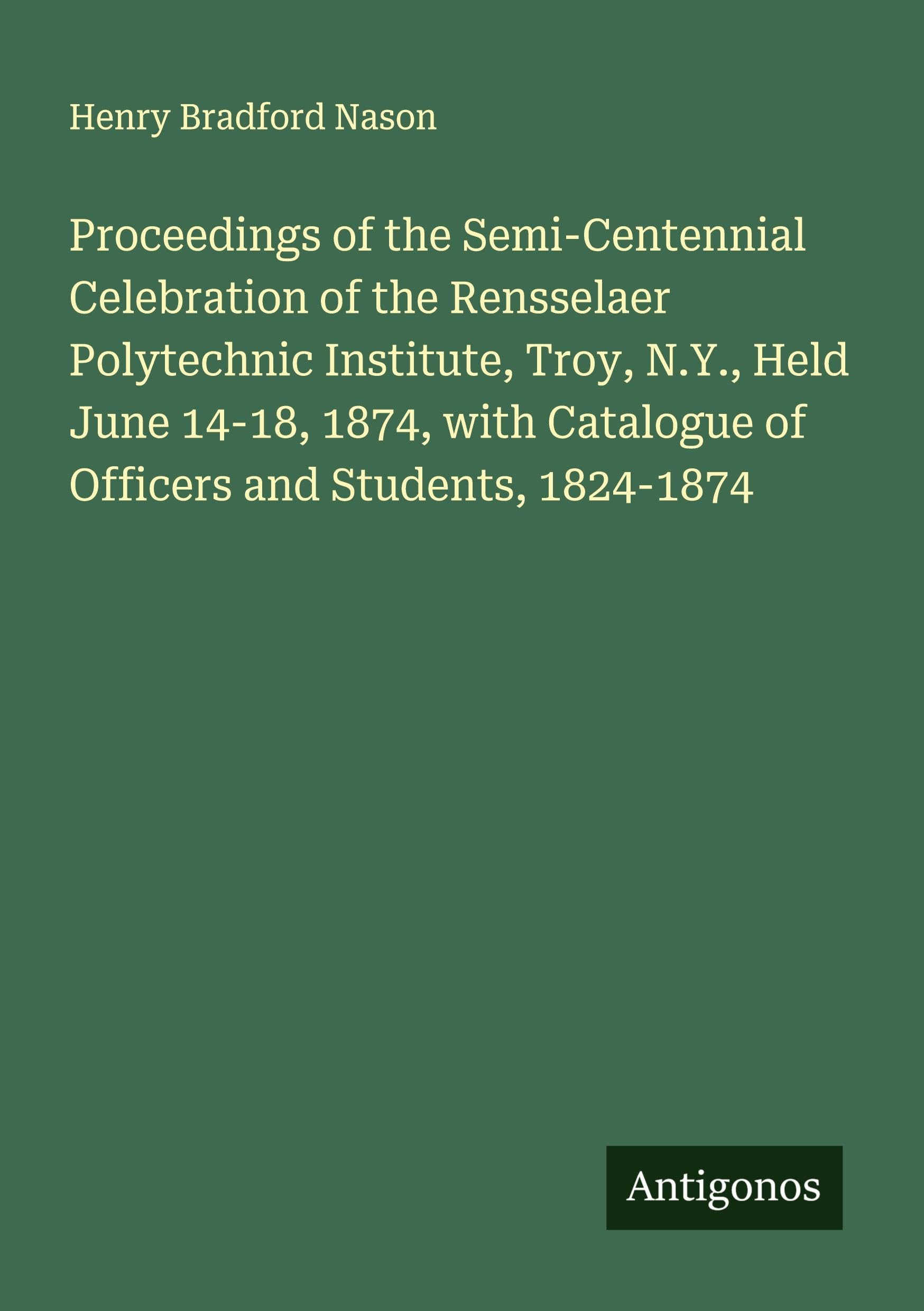 Proceedings of the Semi-Centennial Celebration of the Rensselaer Polytechnic Institute, Troy, N.Y., Held June 14-18, 1874, with Catalogue of Officers and Students, 1824-1874 Classics