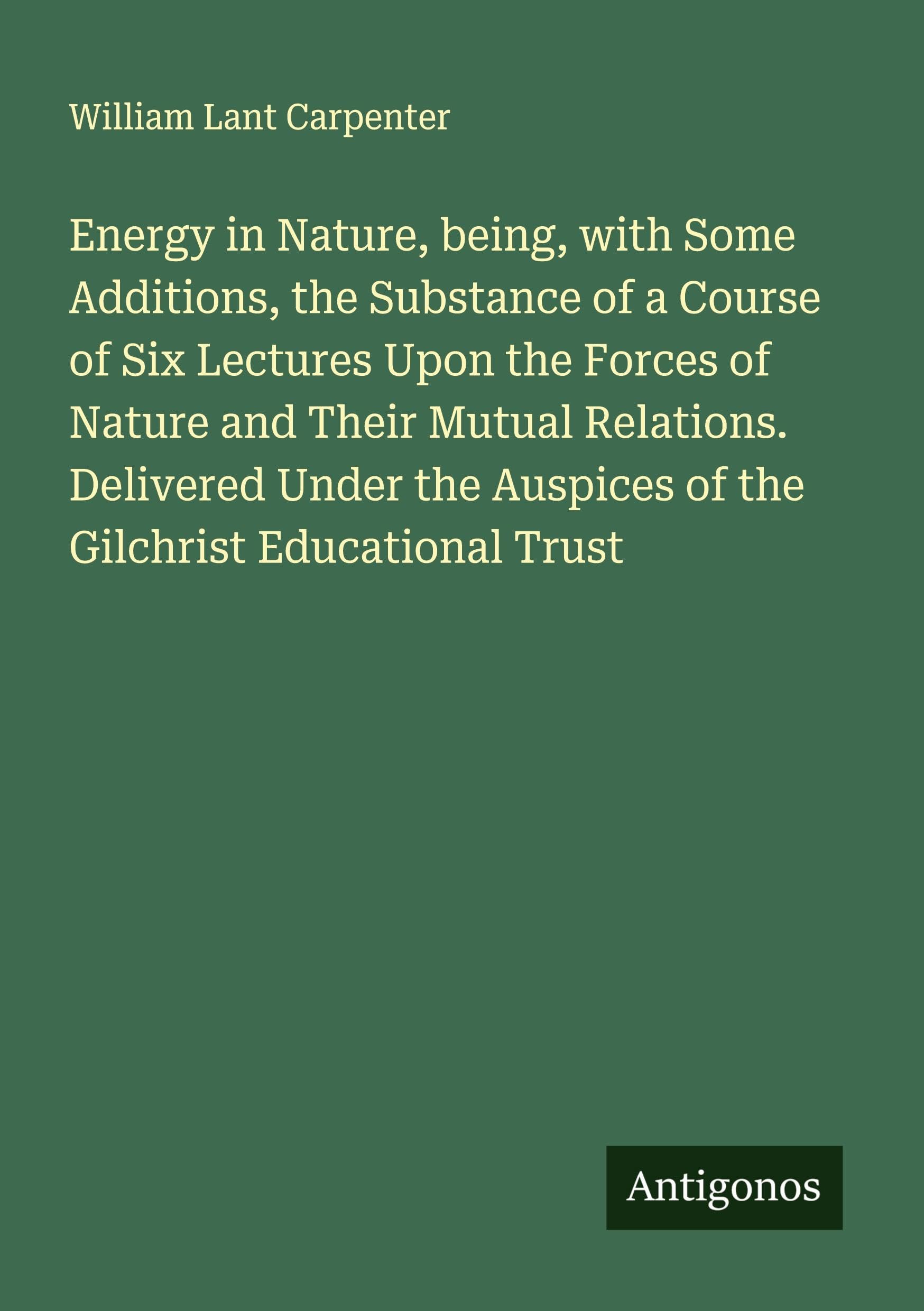 Energy in Nature, being, with Some Additions, the Substance of a Course of Six Lectures Upon the Forces of Nature and Their Mutual Relations. Delivered Under the Auspices of the Gilchrist Educational Trust Classics