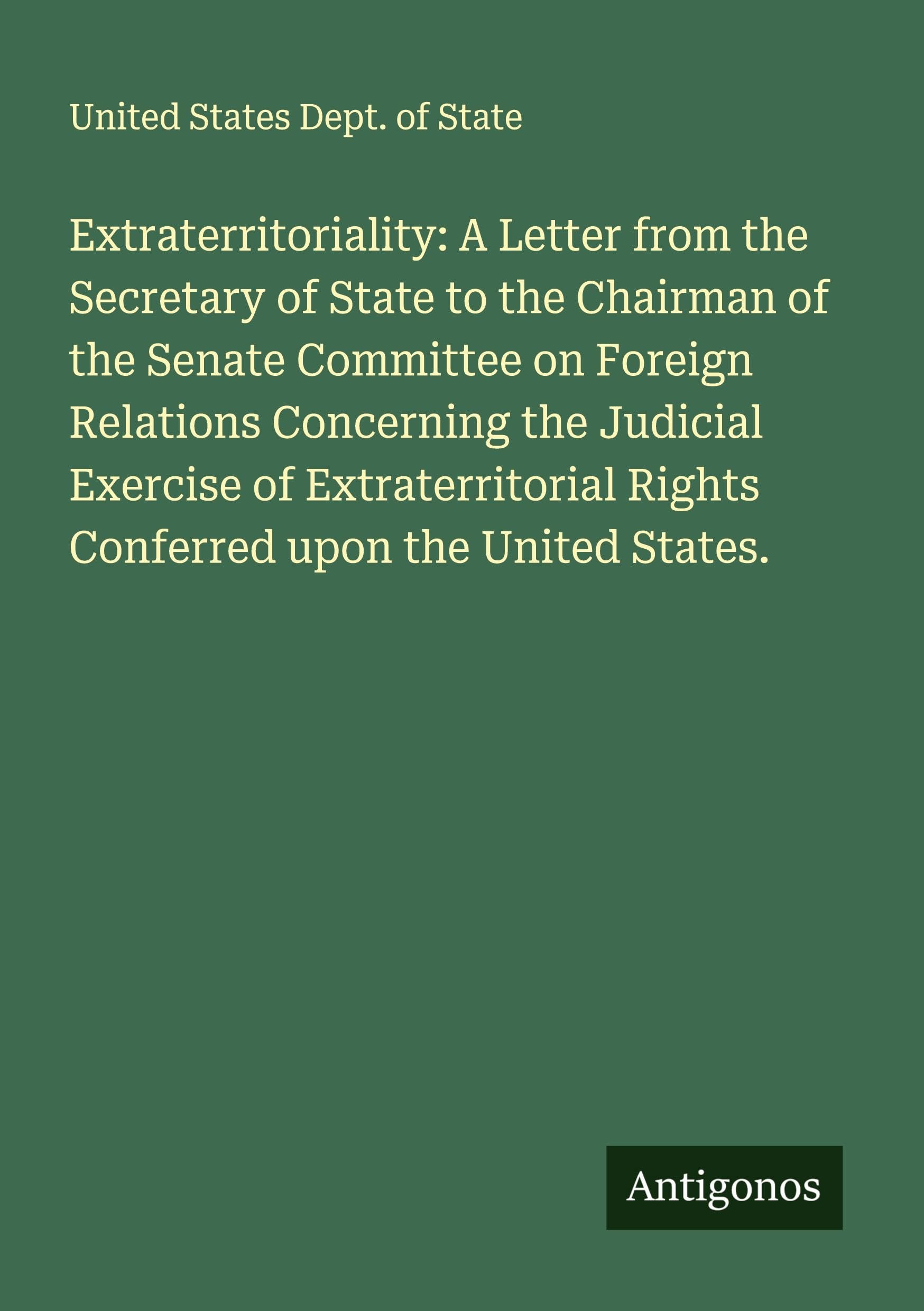 Extraterritoriality: A Letter from the Secretary of State to the Chairman of the Senate Committee on Foreign Relations Concerning the Judicial Exercise of Extraterritorial Rights Conferred upon the United States. Classics