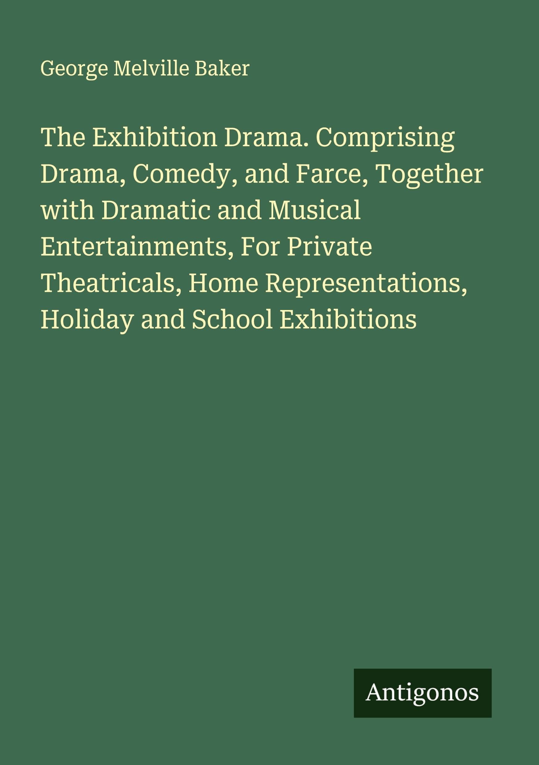 The Exhibition Drama. Comprising Drama, Comedy, and Farce, Together with Dramatic and Musical Entertainments, For Private Theatricals, Home Representations, Holiday and School Exhibitions Classics