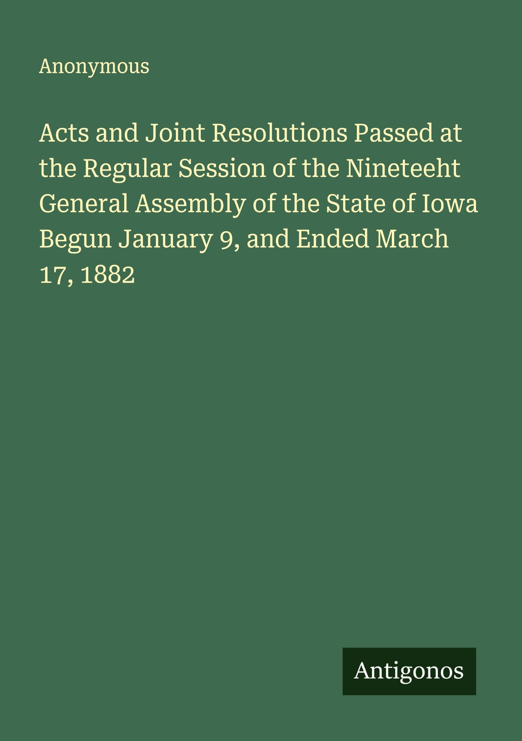 Acts and Joint Resolutions Passed at the Regular Session of the Nineteeht General Assembly of the State of Iowa Begun January 9, and Ended March 17, 1882 Classics