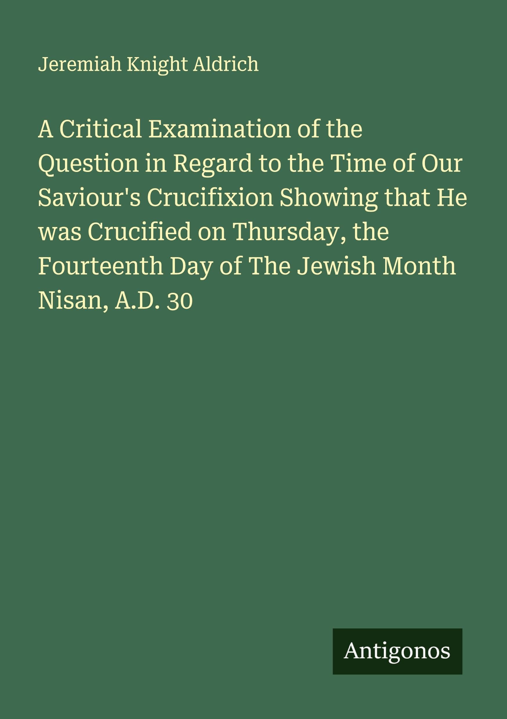 A Critical Examination of the Question in Regard to the Time of Our Saviour's Crucifixion Showing that He was Crucified on Thursday, the Fourteenth Day of The Jewish Month Nisan, A.D. 30 Classics