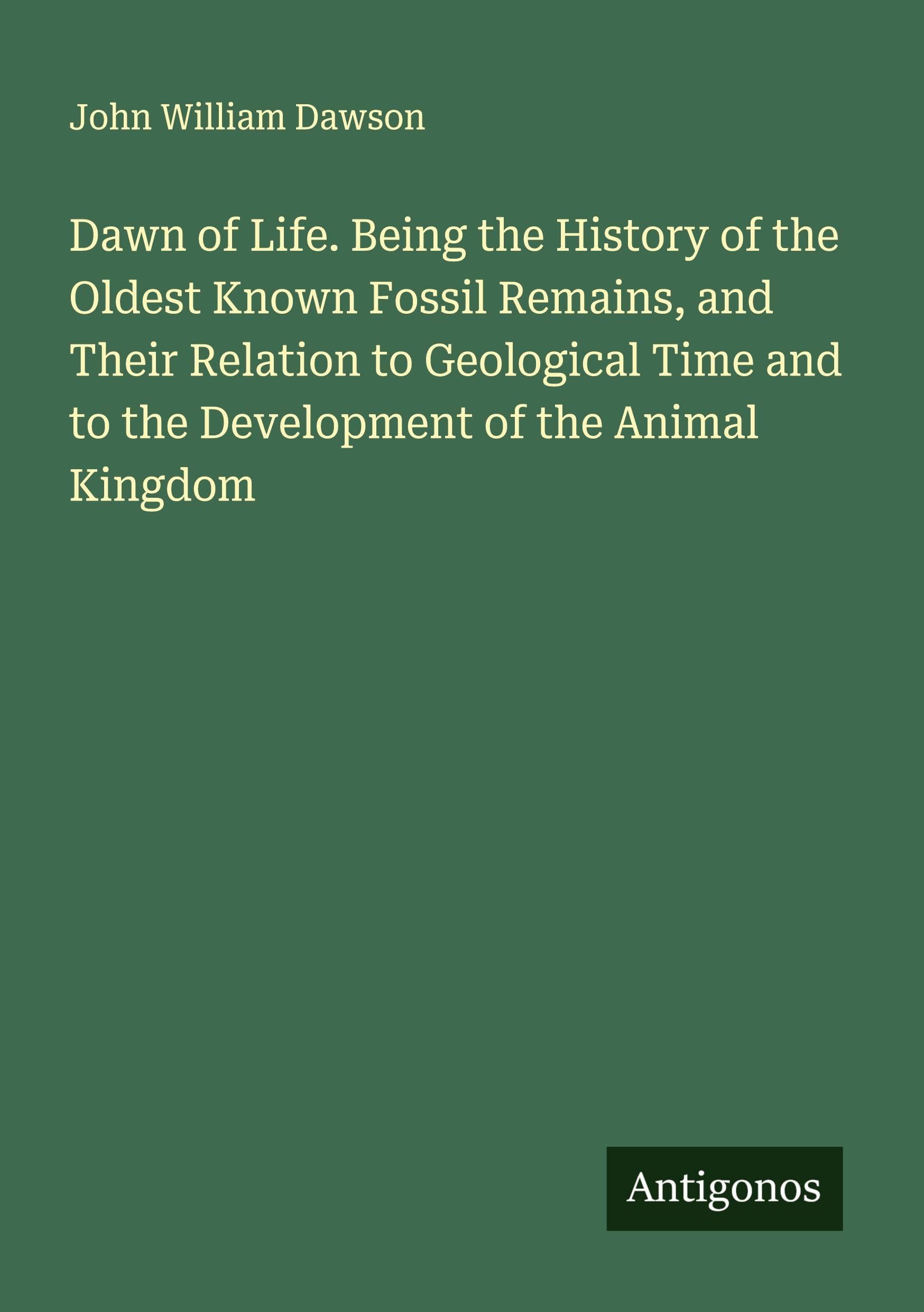 Dawn of Life. Being the History of the Oldest Known Fossil Remains, and Their Relation to Geological Time and to the Development of the Animal Kingdom Classics