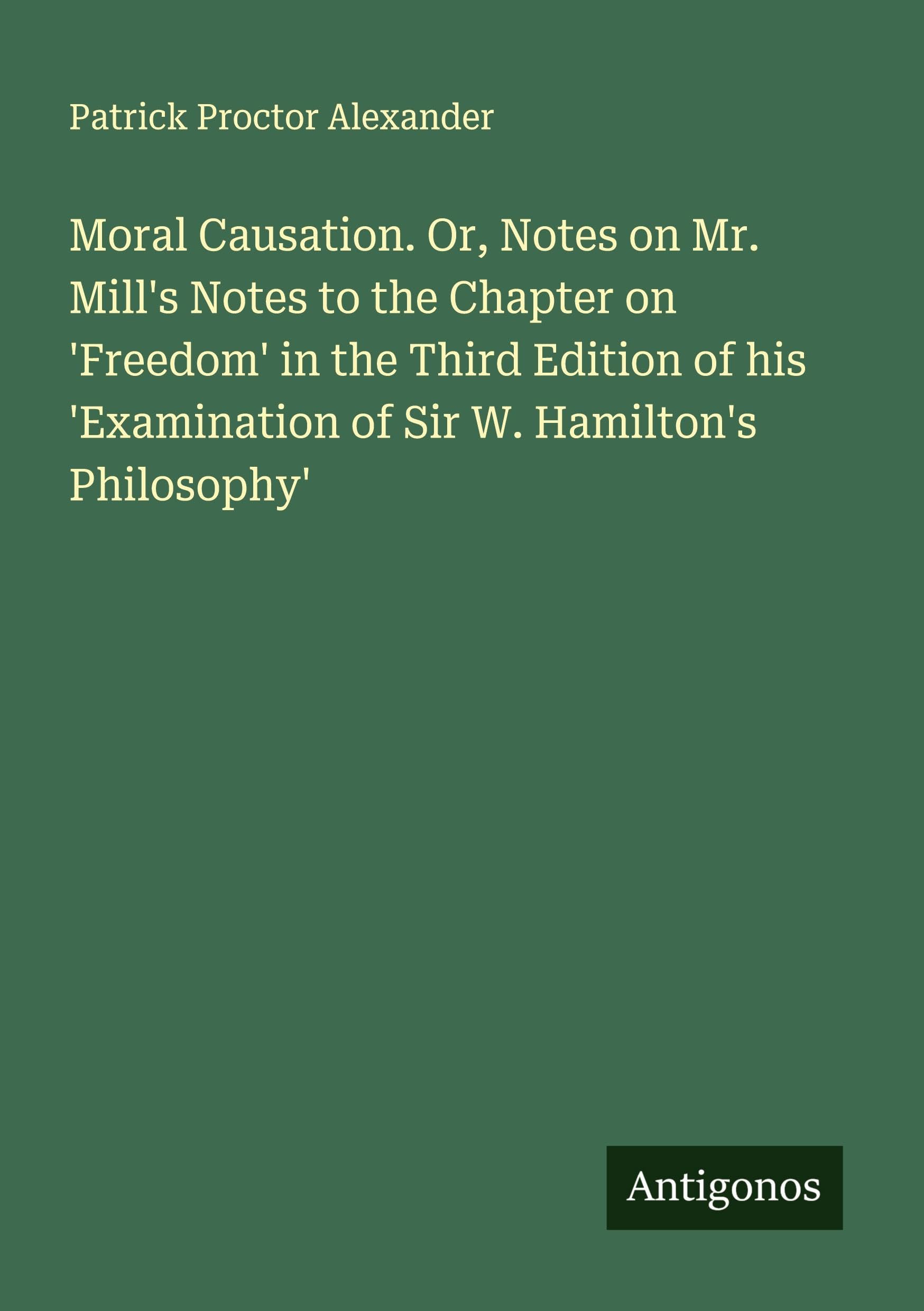 Moral Causation. Or, Notes on Mr. Mill's Notes to the Chapter on 'Freedom' in the Third Edition of his 'Examination of Sir W. Hamilton's Philosophy' Classics