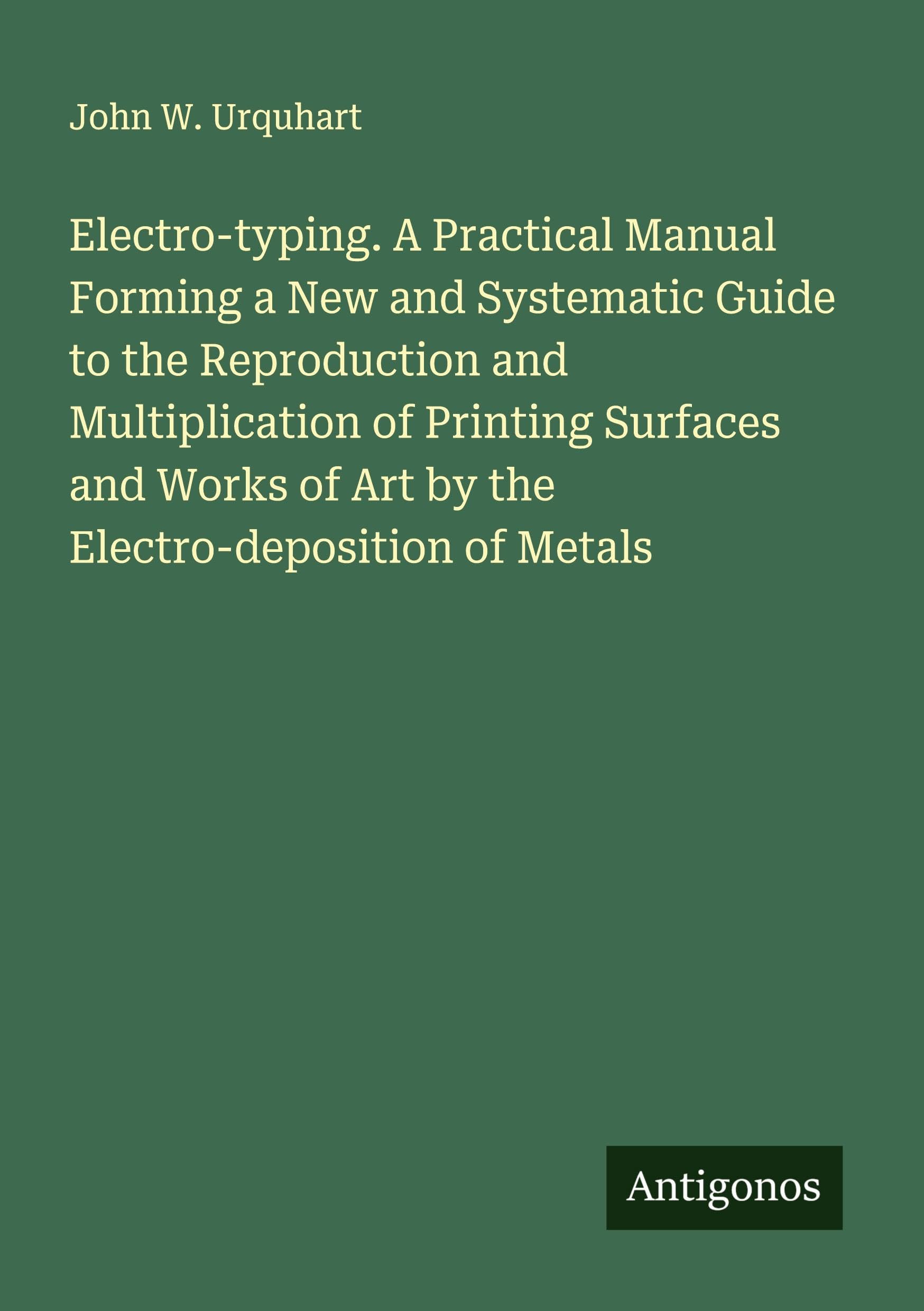 Electro-typing. A Practical Manual Forming a New and Systematic Guide to the Reproduction and Multiplication of Printing Surfaces and Works of Art by the Electro-deposition of Metals Classics
