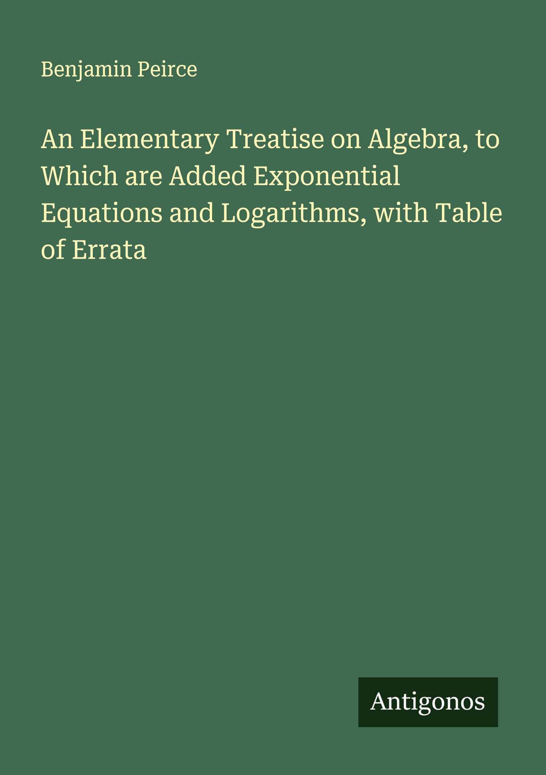 An Elementary Treatise on Algebra, to Which are Added Exponential Equations and Logarithms, with Table of Errata Classics