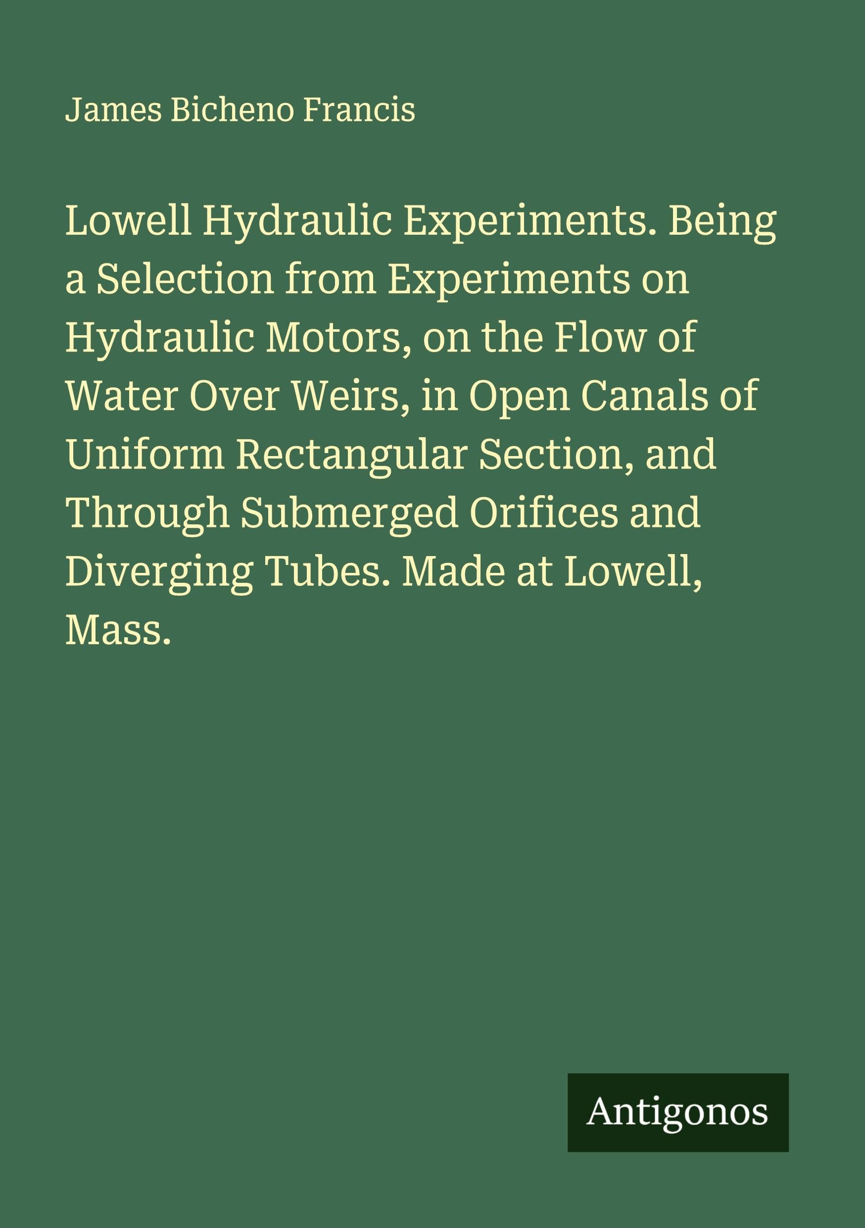 Lowell Hydraulic Experiments. Being a Selection from Experiments on Hydraulic Motors, on the Flow of Water Over Weirs, in Open Canals of Uniform Rectangular Section, and Through Submerged Orifices and Diverging Tubes. Made at Lowell, Mass. Classics
