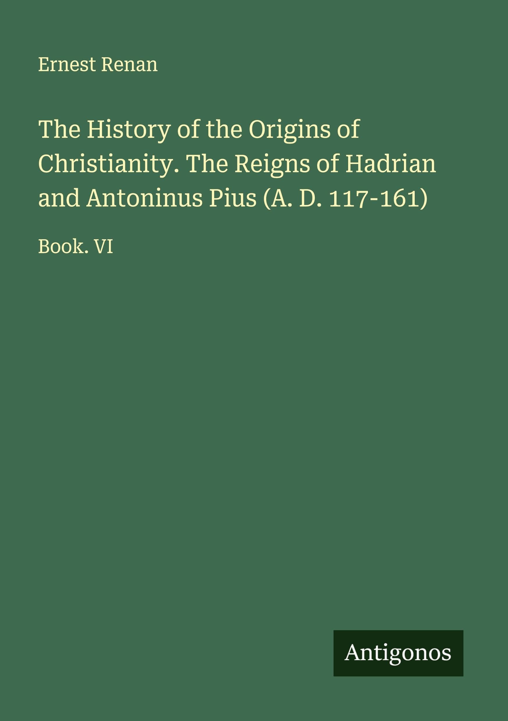 The History of the Origins of Christianity. The Reigns of Hadrian and Antoninus Pius (A. D. 117-161) Classics