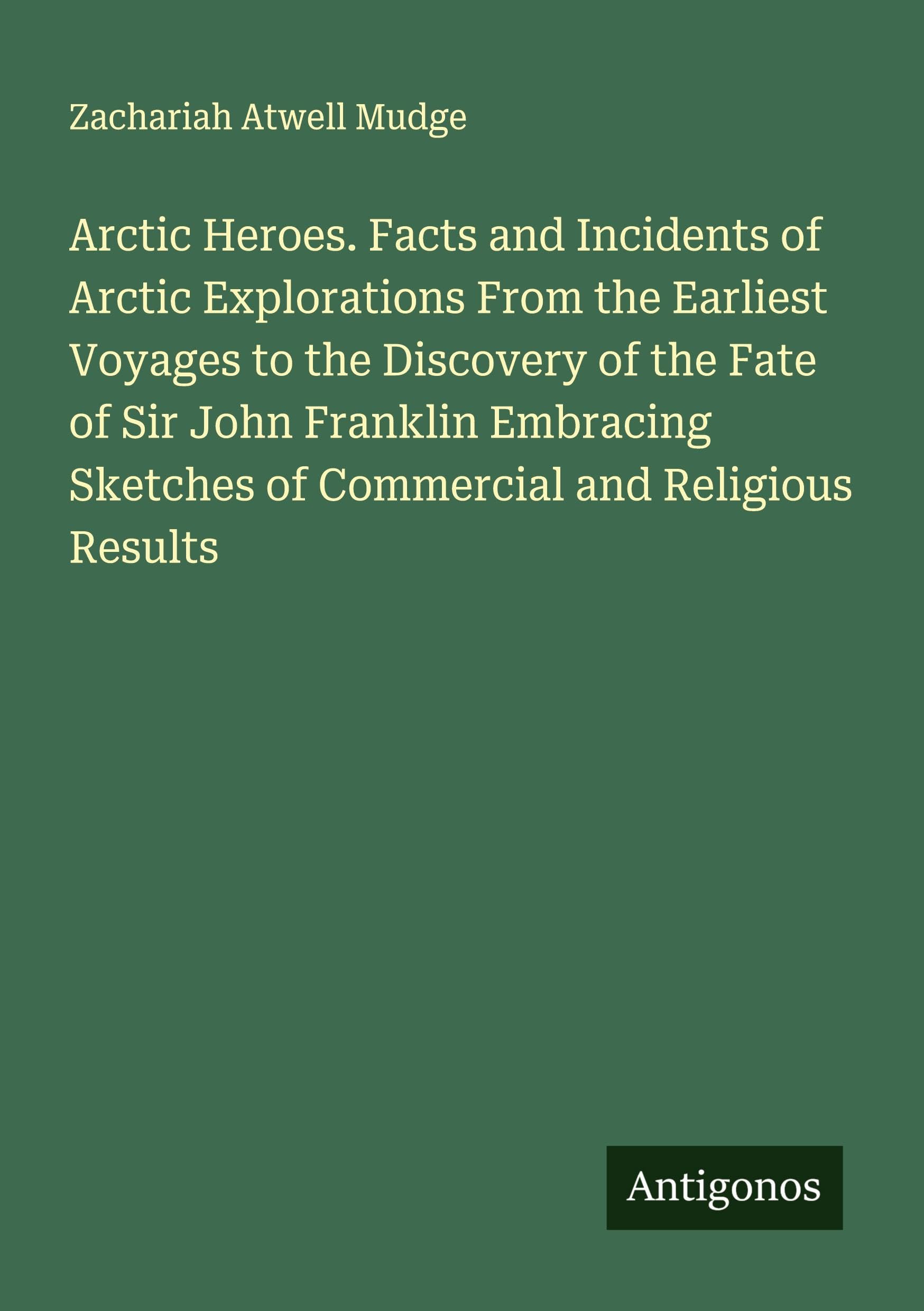 Arctic Heroes. Facts and Incidents of Arctic Explorations From the Earliest Voyages to the Discovery of the Fate of Sir John Franklin Embracing Sketches of Commercial and Religious Results Classics