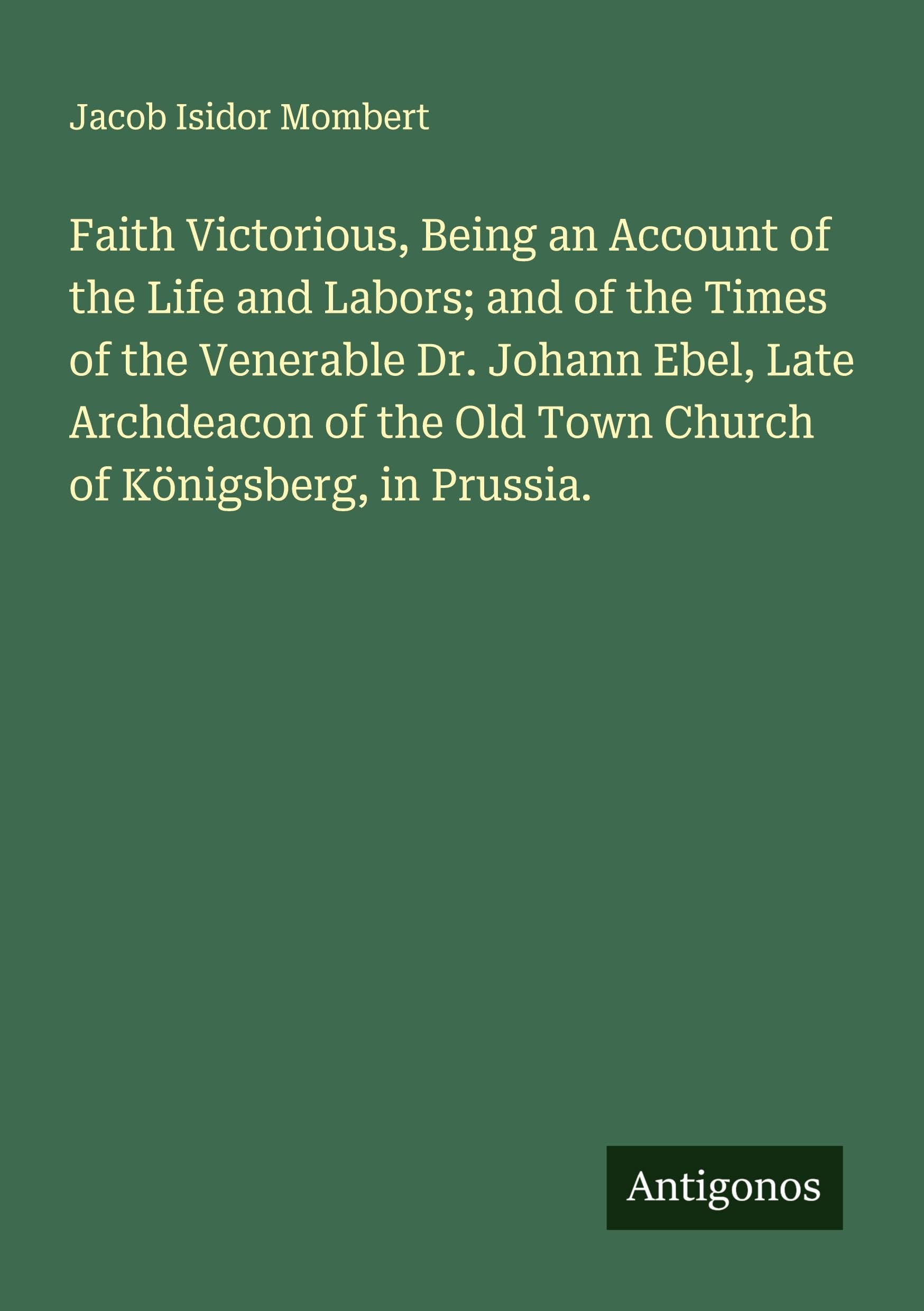 Faith Victorious, Being an Account of the Life and Labors; and of the Times of the Venerable Dr. Johann Ebel, Late Archdeacon of the Old Town Church of Königsberg, in Prussia. Classics