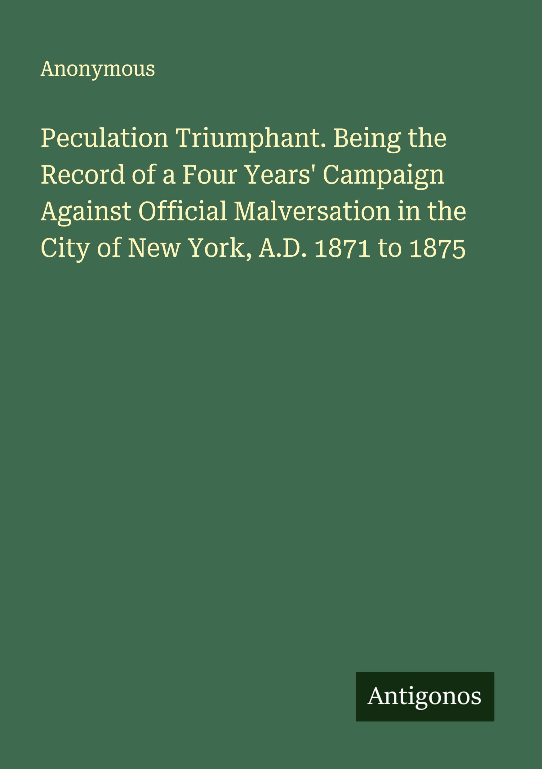 Peculation Triumphant. Being the Record of a Four Years' Campaign Against Official Malversation in the City of New York, A.D. 1871 to 1875 Classics
