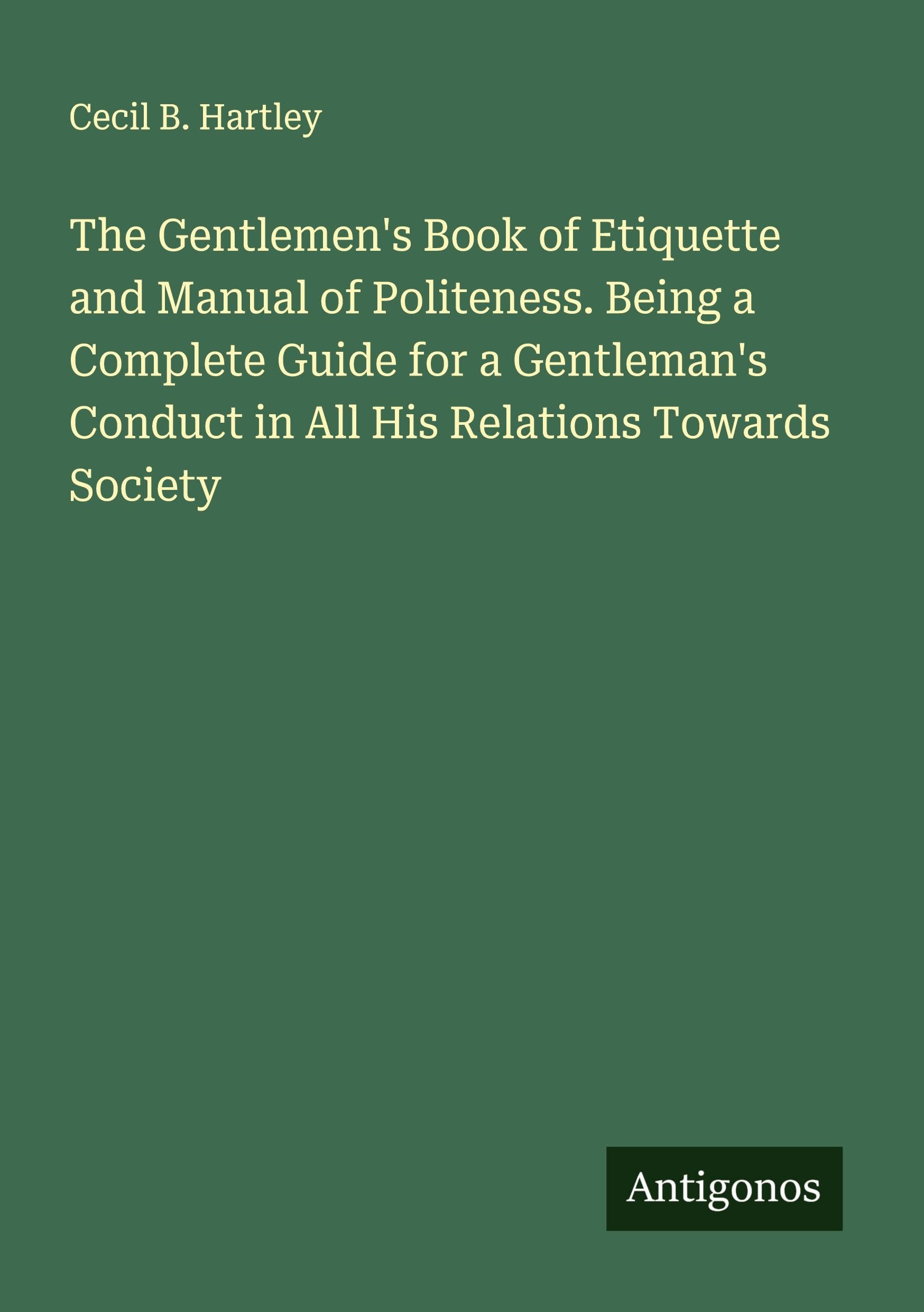 The Gentlemen's Book of Etiquette and Manual of Politeness. Being a Complete Guide for a Gentleman's Conduct in All His Relations Towards Society Classics