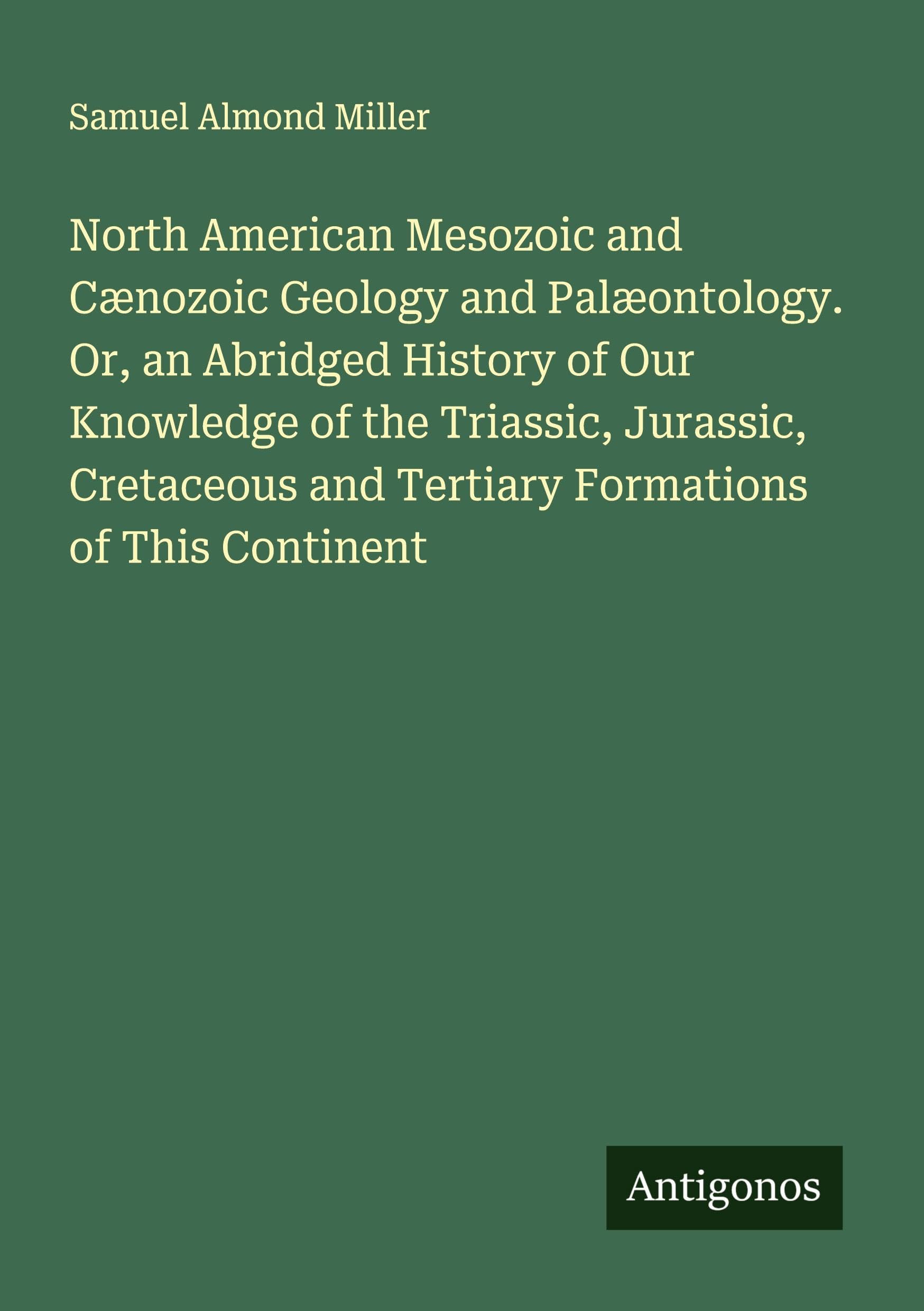 North American Mesozoic and Cænozoic Geology and Palæontology. Or, an Abridged History of Our Knowledge of the Triassic, Jurassic, Cretaceous and Tertiary Formations of This Continent Classics