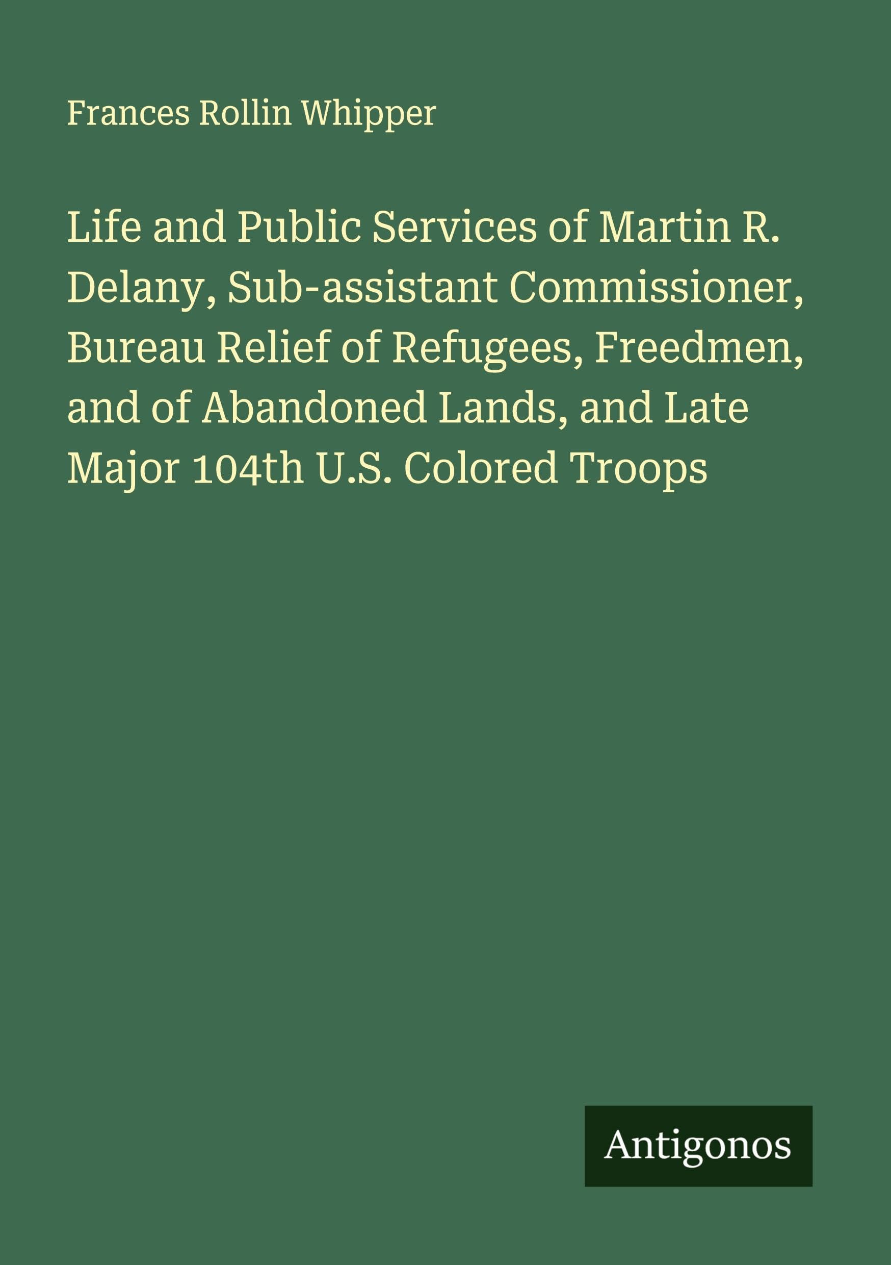 Life and Public Services of Martin R. Delany, Sub-assistant Commissioner, Bureau Relief of Refugees, Freedmen, and of Abandoned Lands, and Late Major 104th U.S. Colored Troops Classics