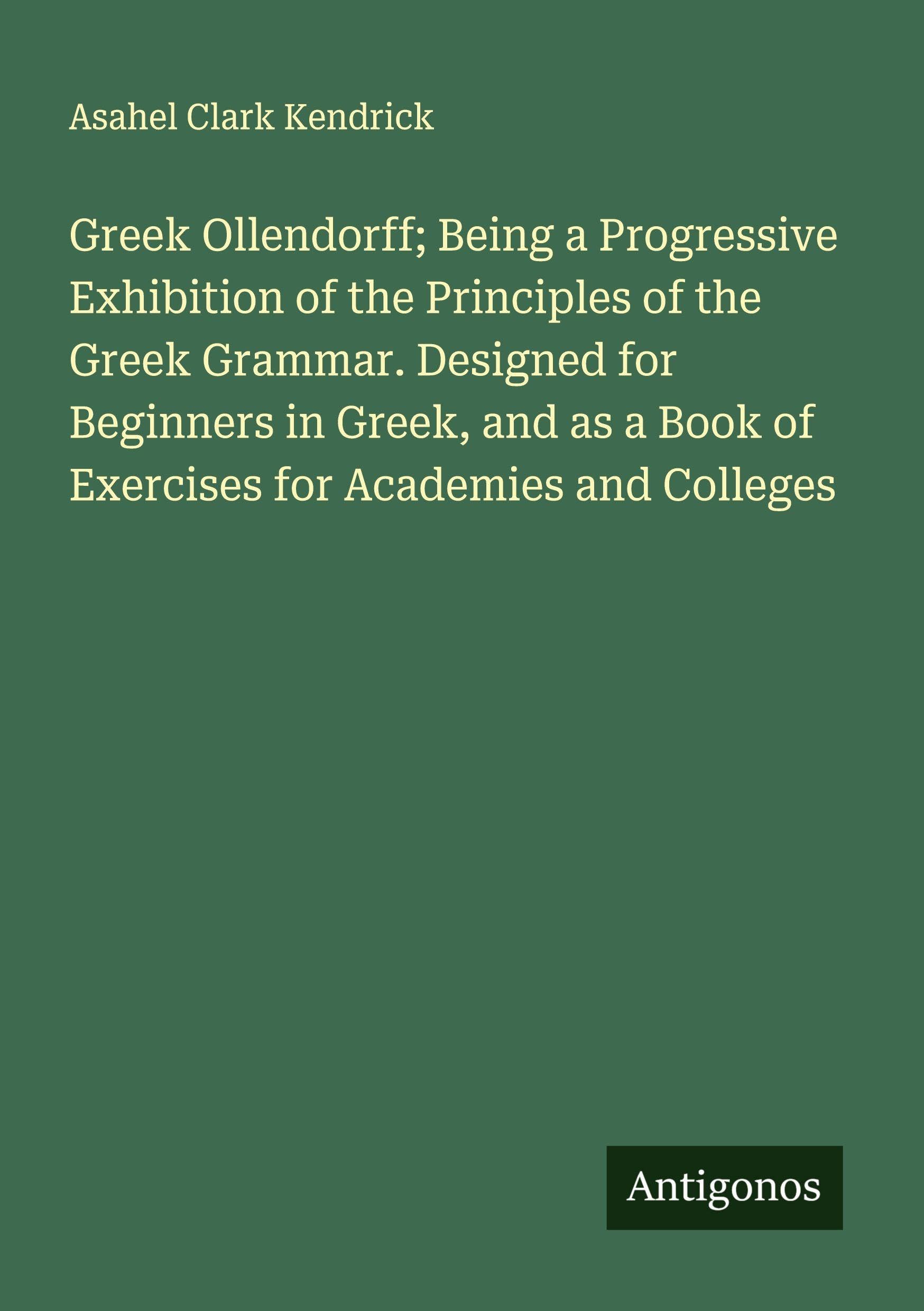 Greek Ollendorff; Being a Progressive Exhibition of the Principles of the Greek Grammar. Designed for Beginners in Greek, and as a Book of Exercises for Academies and Colleges Classics