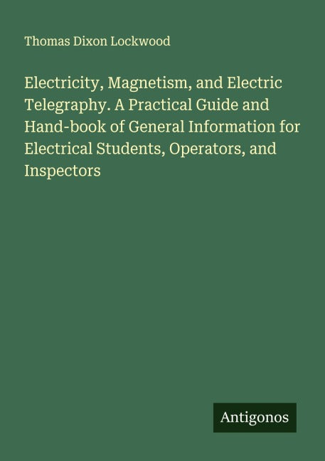 Electricity, Magnetism, and Electric Telegraphy. A Practical Guide and Hand-book of General Information for Electrical Students, Operators, and Inspectors Classics