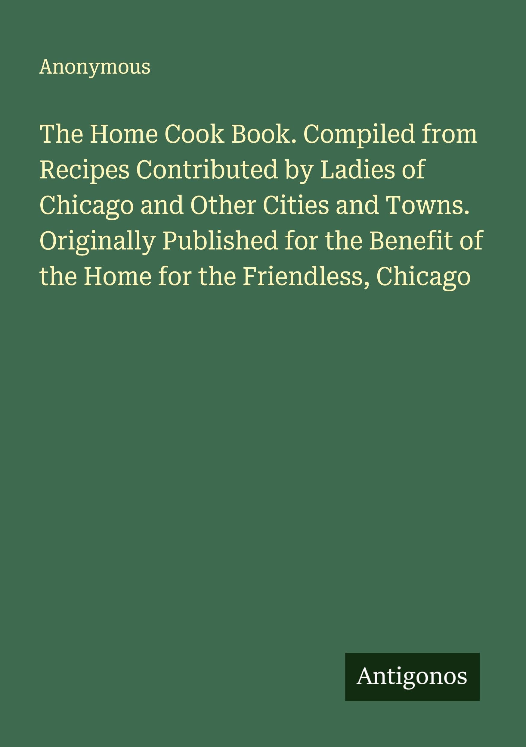 The Home Cook Book. Compiled from Recipes Contributed by Ladies of Chicago and Other Cities and Towns. Originally Published for the Benefit of the Home for the Friendless, Chicago Classics