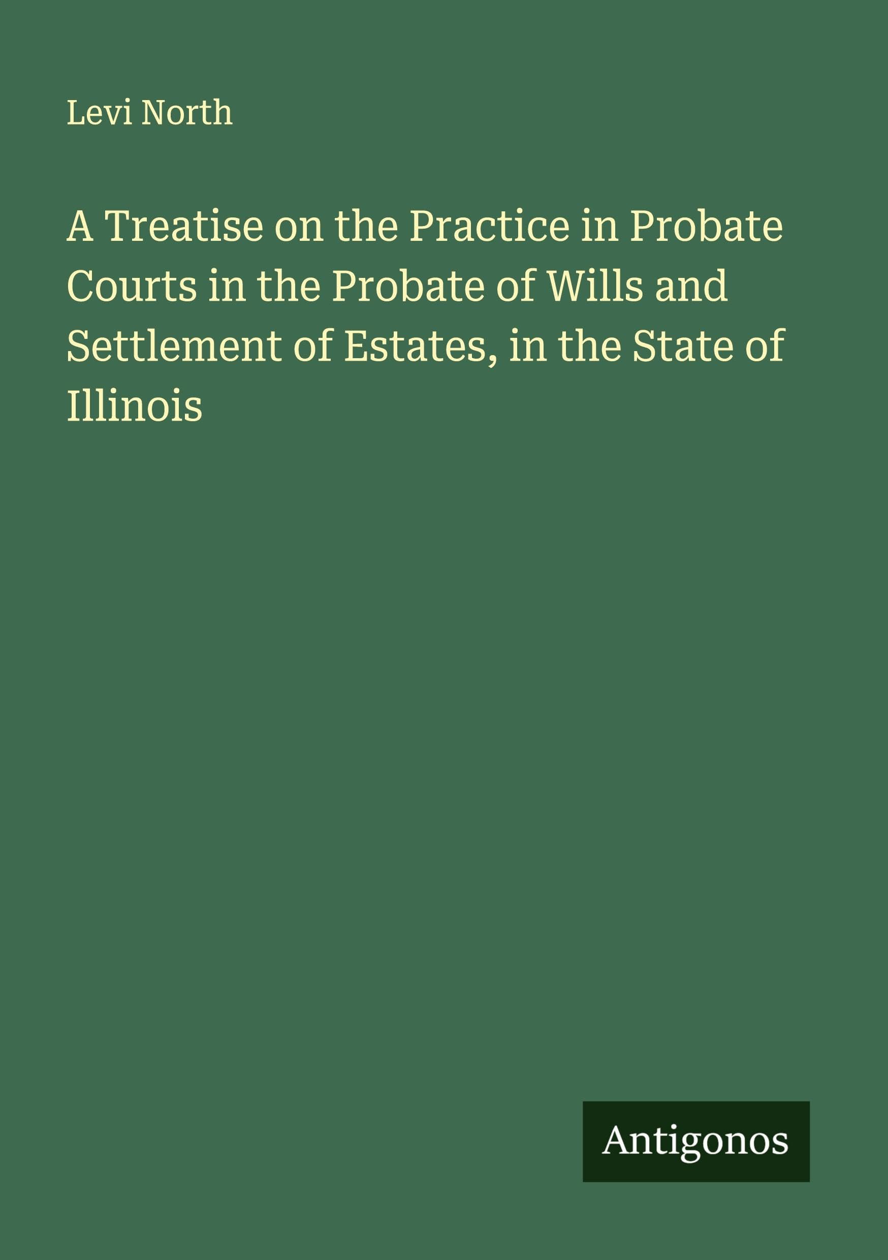 A Treatise on the Practice in Probate Courts in the Probate of Wills and Settlement of Estates, in the State of Illinois Classics