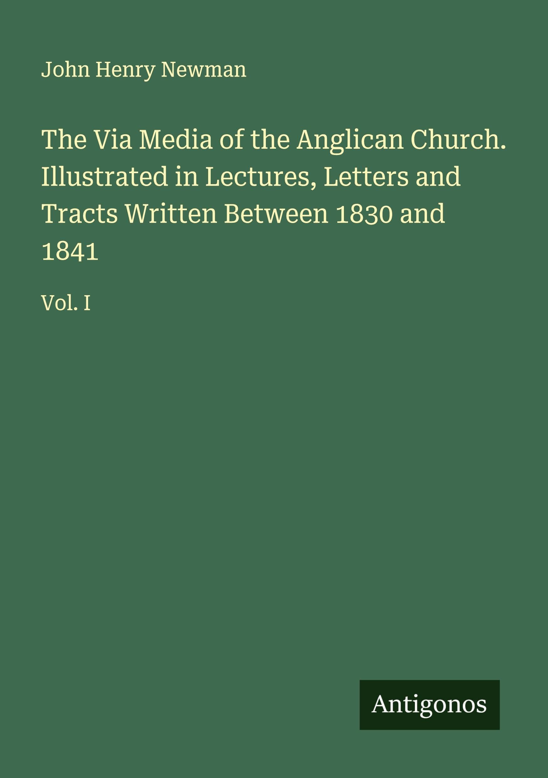 The Via Media of the Anglican Church. Illustrated in Lectures, Letters and Tracts Written Between 1830 and 1841 Classics