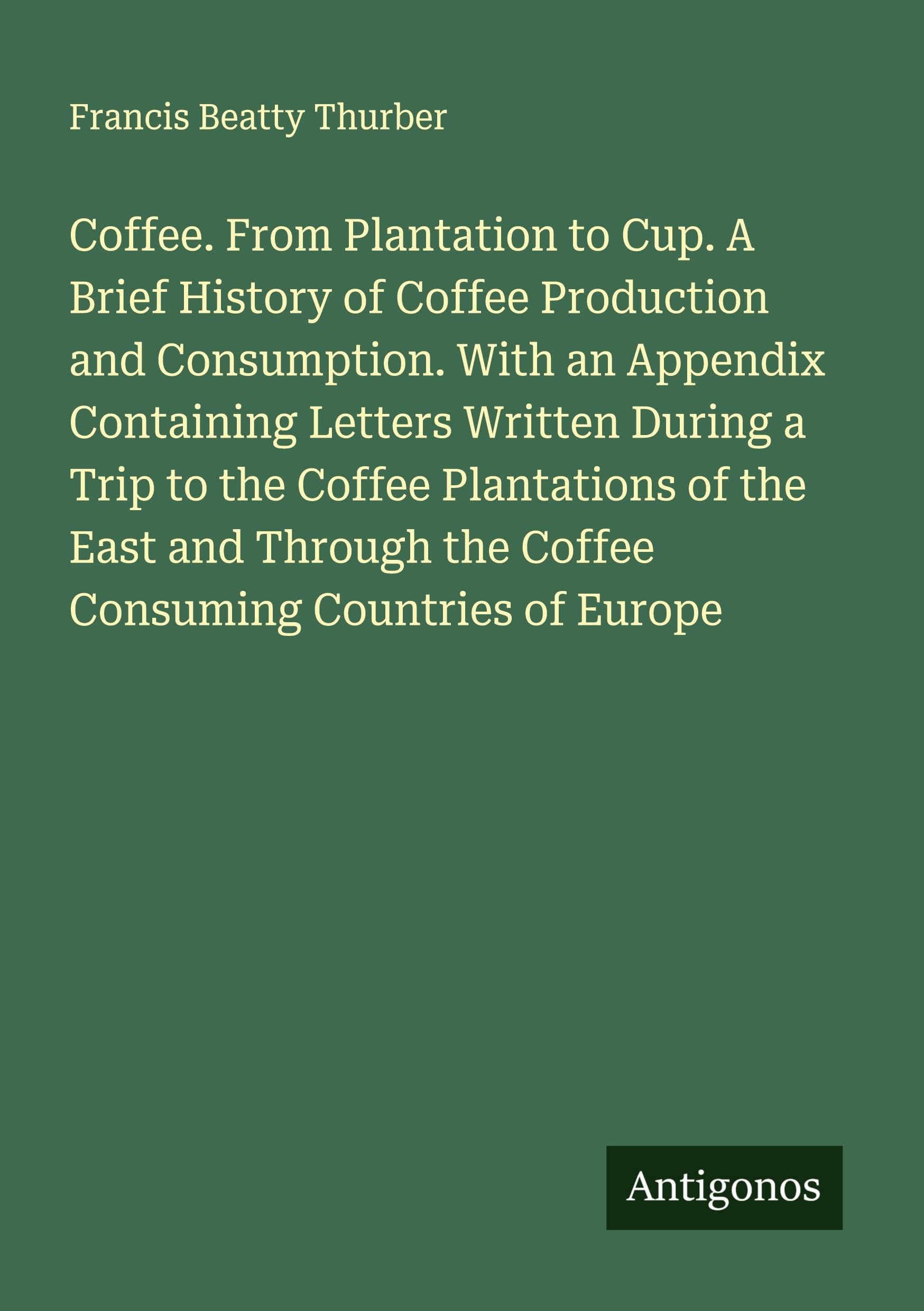 Coffee. From Plantation to Cup. A Brief History of Coffee Production and Consumption. With an Appendix Containing Letters Written During a Trip to the Coffee Plantations of the East and Through the Coffee Consuming Countries of Europe Classics