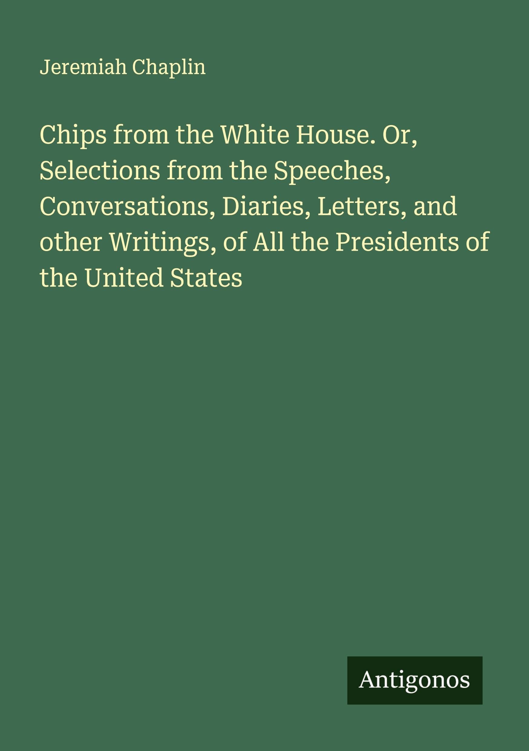 Chips from the White House. Or, Selections from the Speeches, Conversations, Diaries, Letters, and other Writings, of All the Presidents of the United States Classics