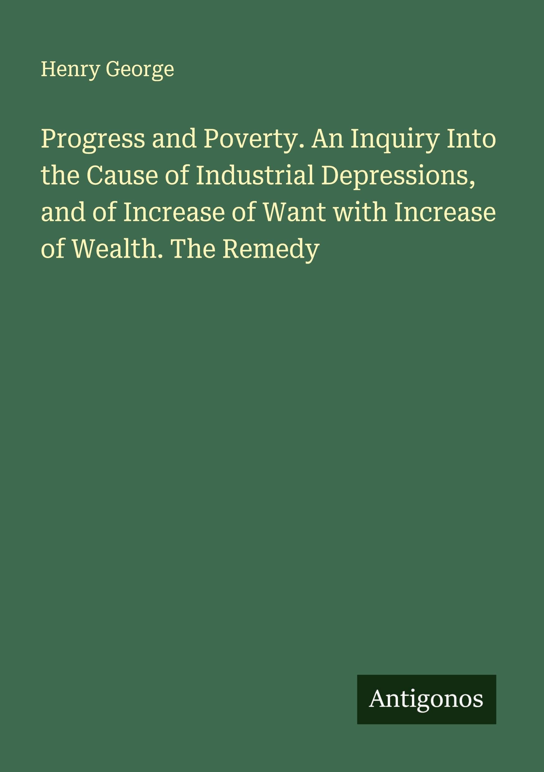 Progress and Poverty. An Inquiry Into the Cause of Industrial Depressions, and of Increase of Want with Increase of Wealth. The Remedy Classics