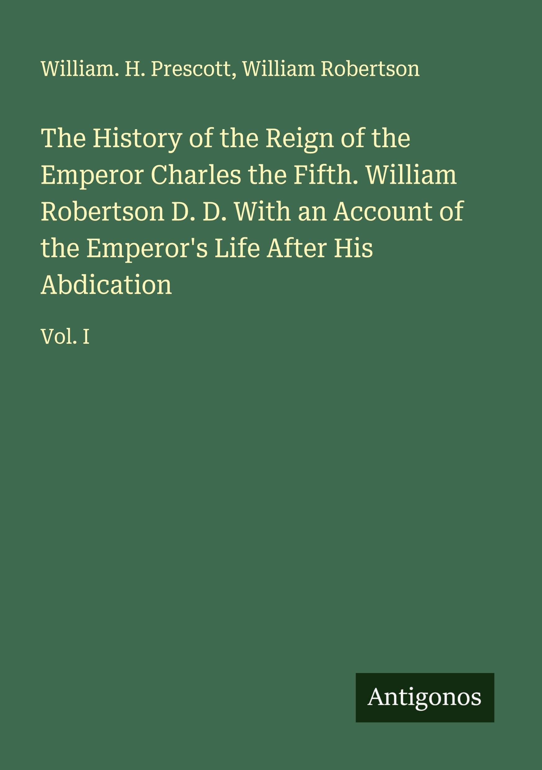The History of the Reign of the Emperor Charles the Fifth. William Robertson D. D. With an Account of the Emperor's Life After His Abdication Classics