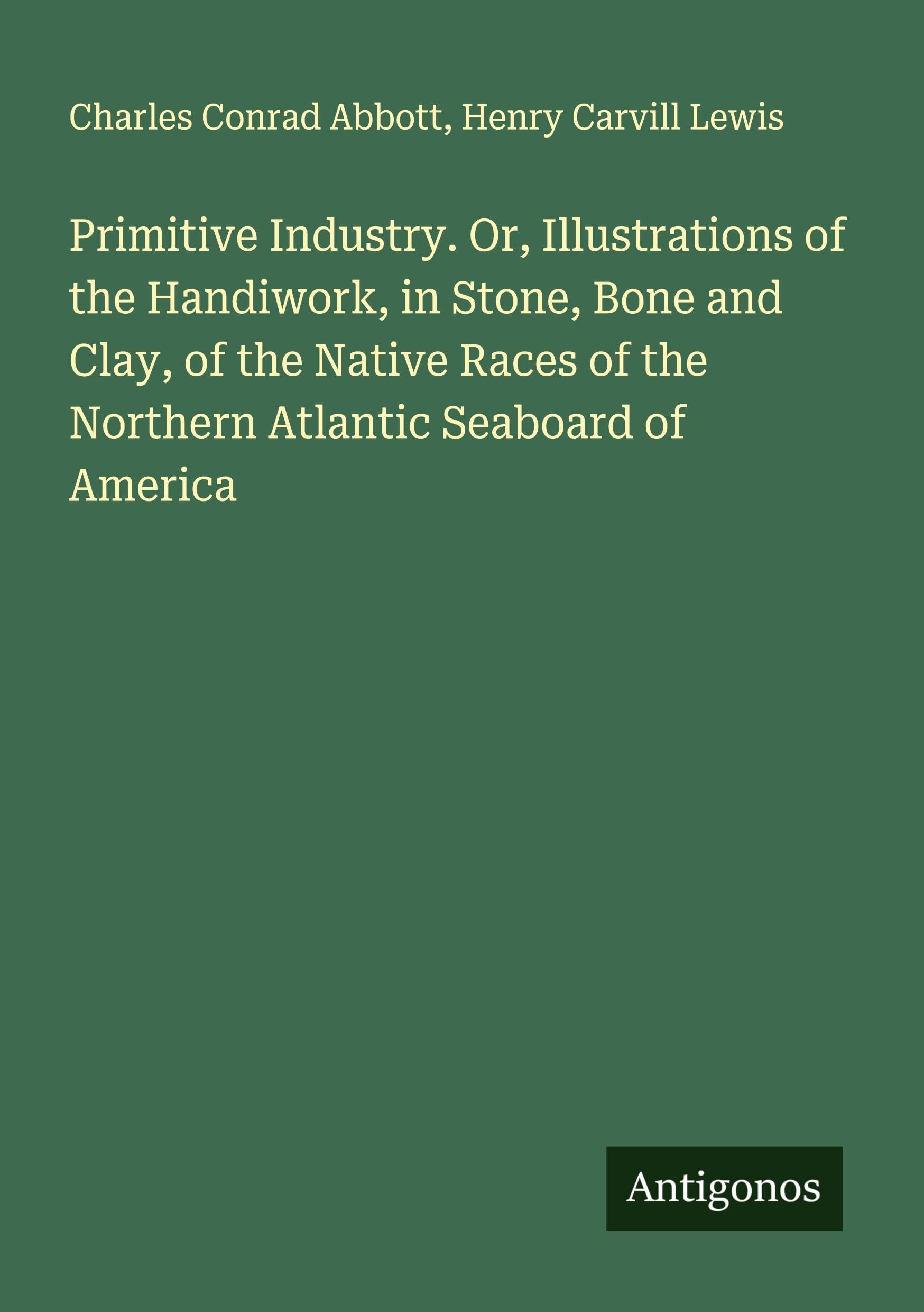 Primitive Industry. Or, Illustrations of the Handiwork, in Stone, Bone and Clay, of the Native Races of the Northern Atlantic Seaboard of America Classics