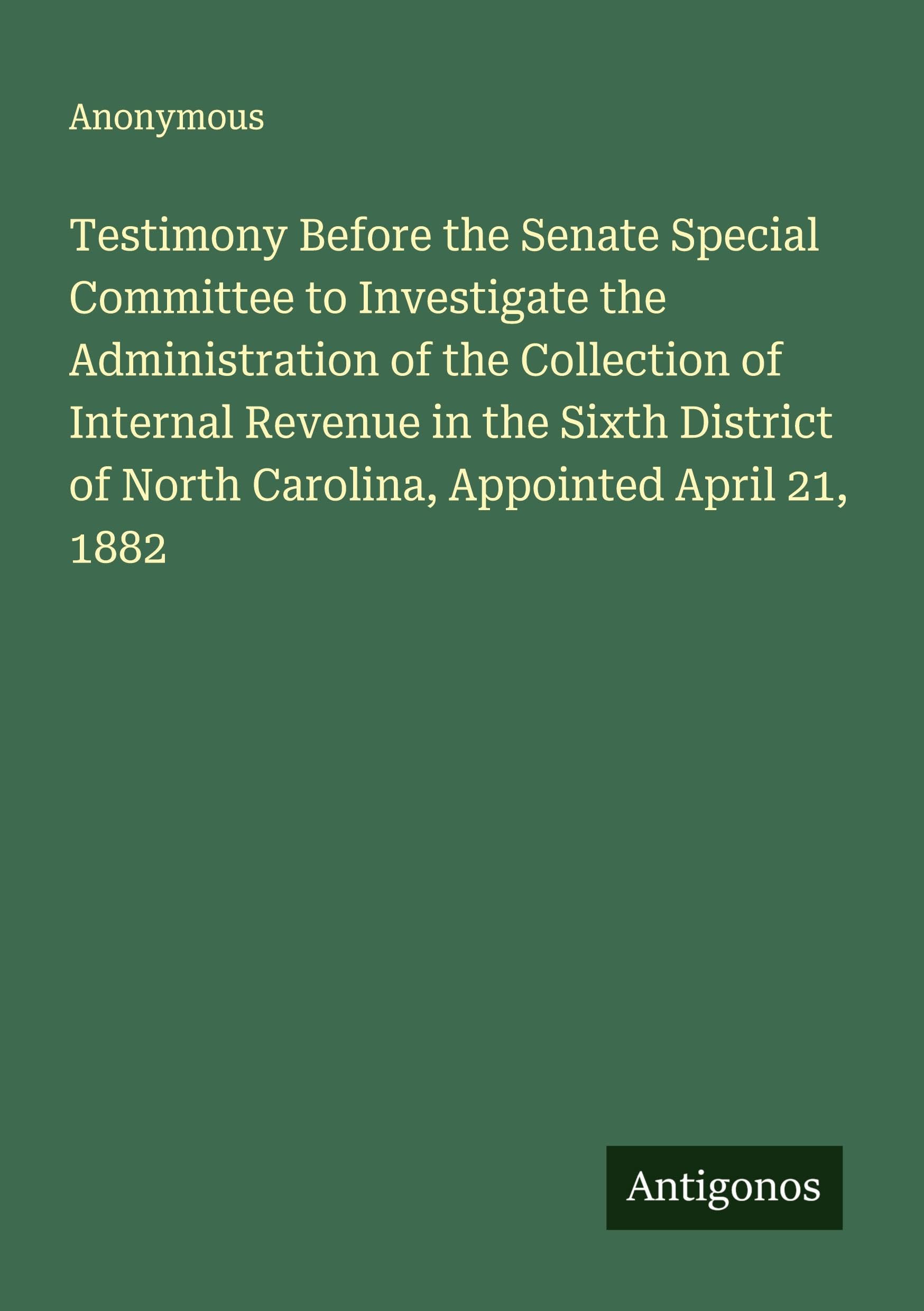 Testimony Before the Senate Special Committee to Investigate the Administration of the Collection of Internal Revenue in the Sixth District of North Carolina, Appointed April 21, 1882 Classics