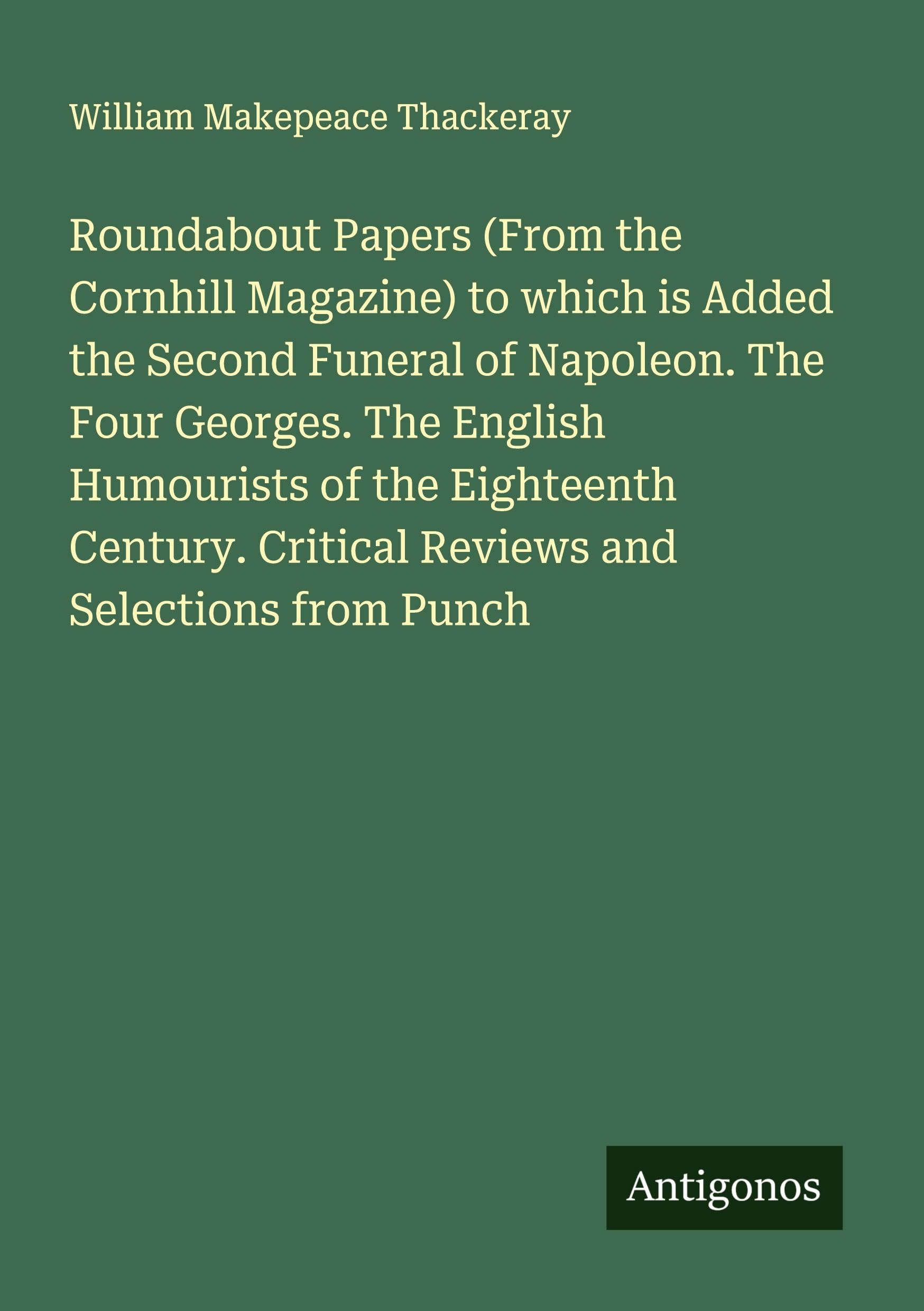 Roundabout Papers (From the Cornhill Magazine) to which is Added the Second Funeral of Napoleon. The Four Georges. The English Humourists of the Eighteenth Century. Critical Reviews and Selections from Punch Classics