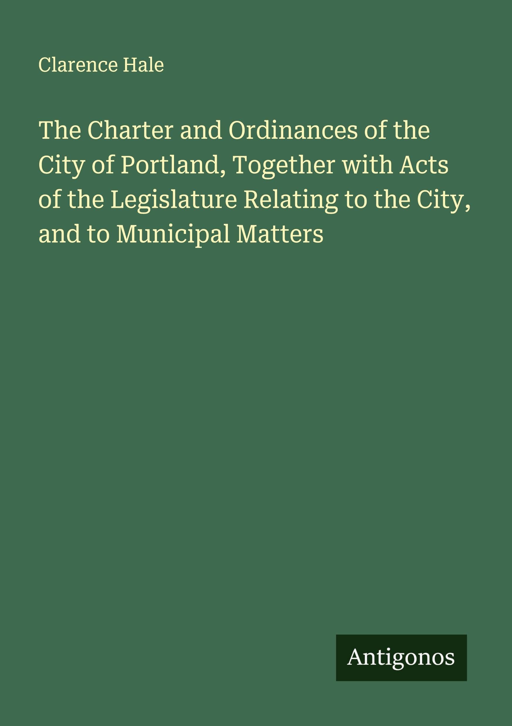 The Charter and Ordinances of the City of Portland, Together with Acts of the Legislature Relating to the City, and to Municipal Matters Classics