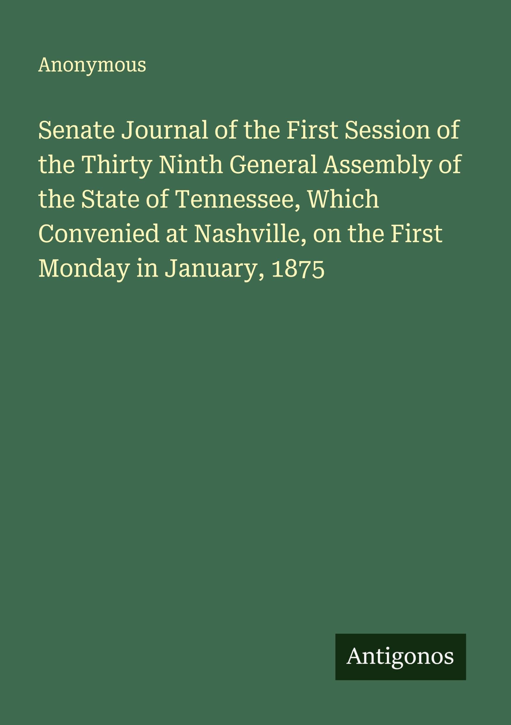 Senate Journal of the First Session of the Thirty Ninth General Assembly of the State of Tennessee, Which Convenied at Nashville, on the First Monday in January, 1875 Classics