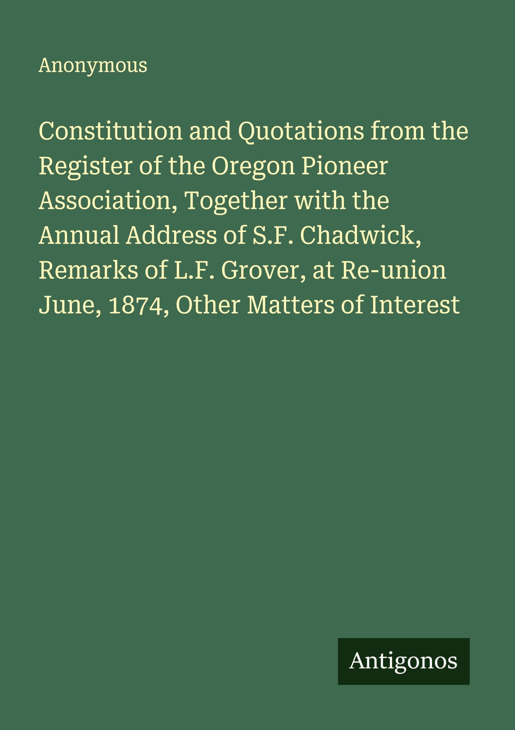 Constitution and Quotations from the Register of the Oregon Pioneer Association, Together with the Annual Address of S.F. Chadwick, Remarks of L.F. Grover, at Re-union June, 1874, Other Matters of Interest Classics