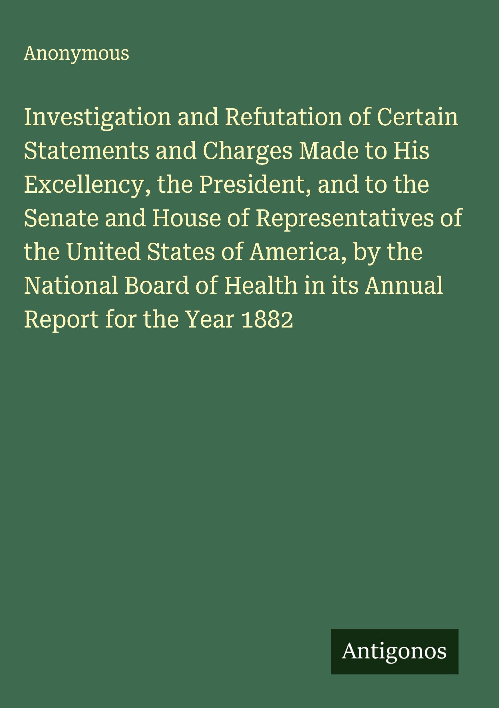 Investigation and Refutation of Certain Statements and Charges Made to His Excellency, the President, and to the Senate and House of Representatives of the United States of America, by the National Board of Health in its Annual Report for the Year 1882 Contemporary literature Books