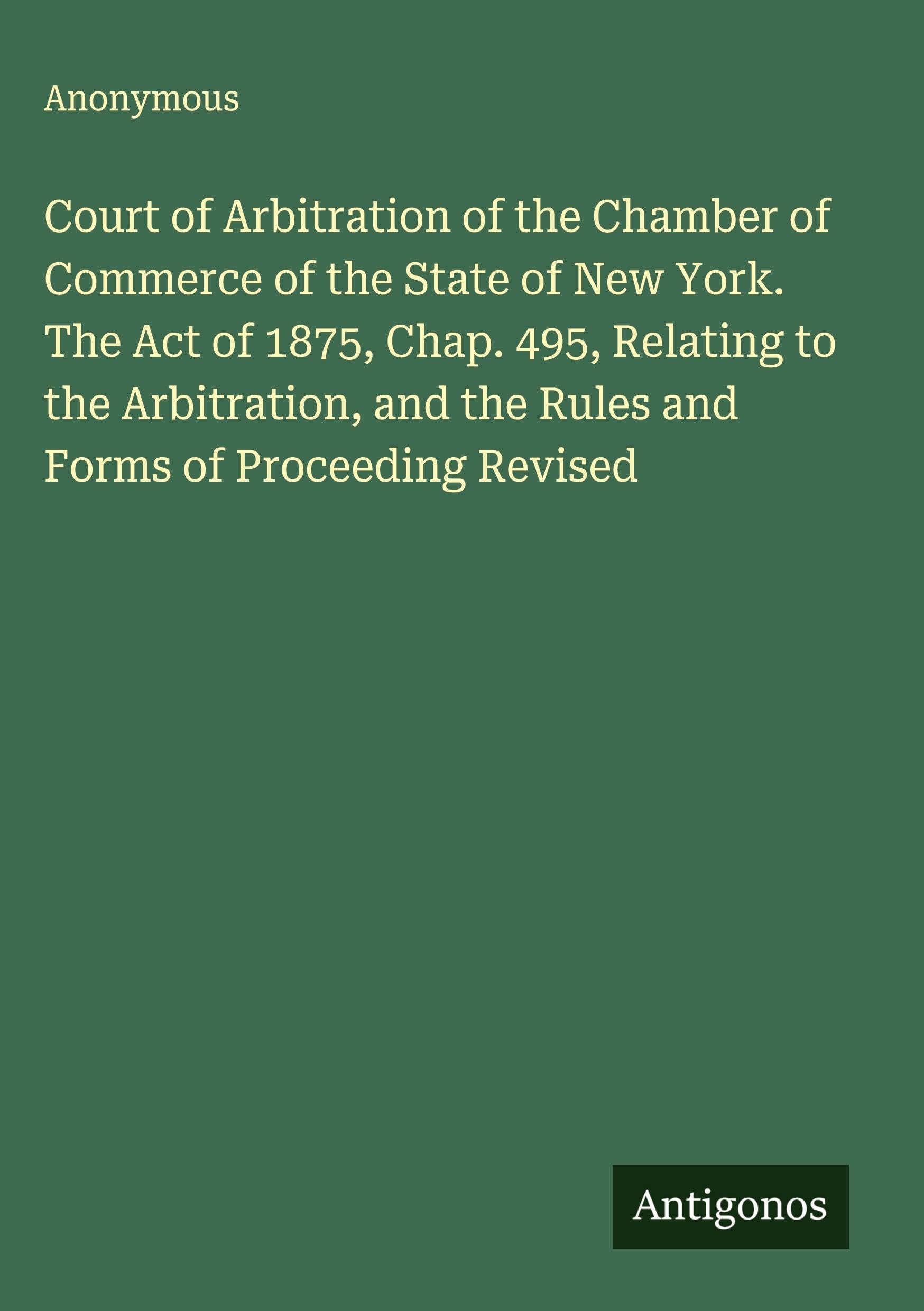 Court of Arbitration of the Chamber of Commerce of the State of New York. The Act of 1875, Chap. 495, Relating to the Arbitration, and the Rules and Forms of Proceeding Revised Classics