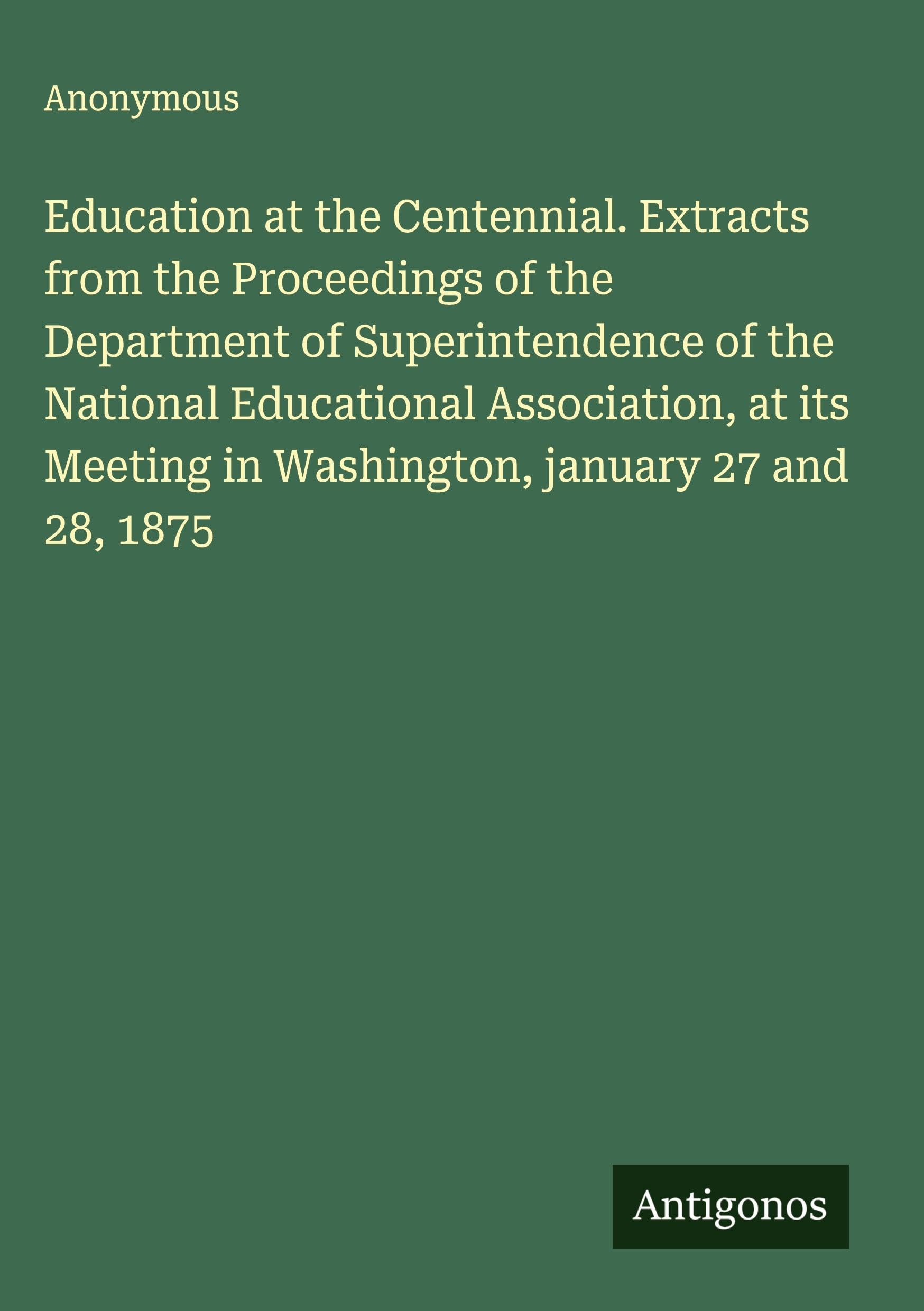 Education at the Centennial. Extracts from the Proceedings of the Department of Superintendence of the National Educational Association, at its Meeting in Washington, january 27 and 28, 1875 Classics