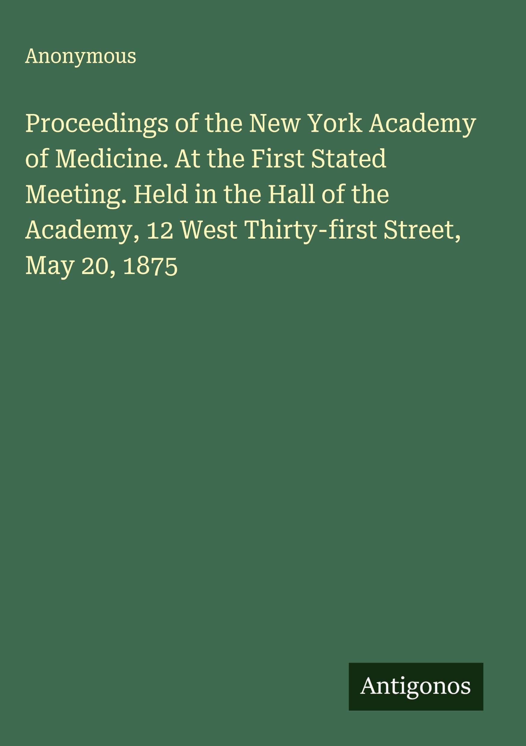 Proceedings of the New York Academy of Medicine. At the First Stated Meeting. Held in the Hall of the Academy, 12 West Thirty-first Street, May 20, 1875 Classics