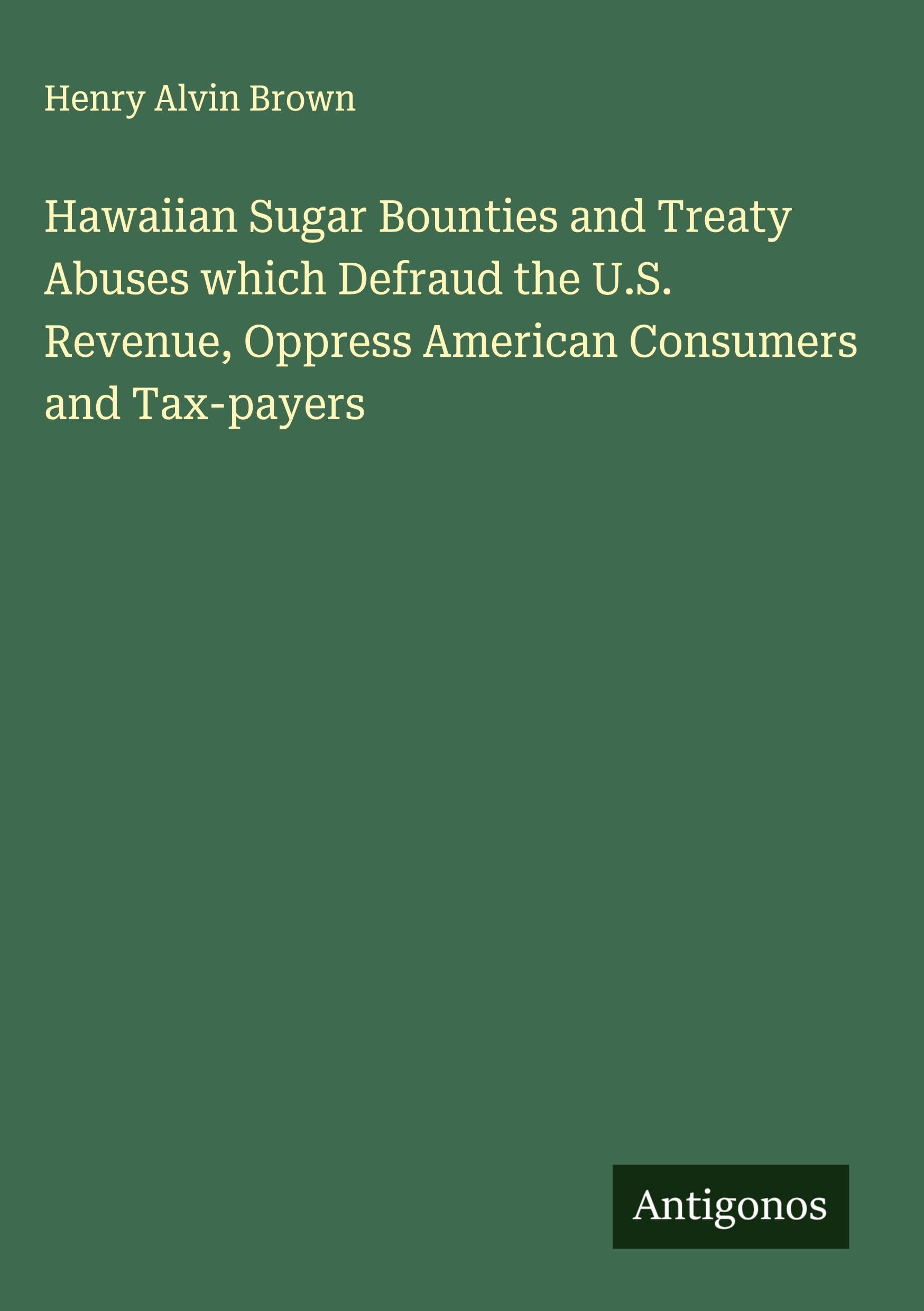 Hawaiian Sugar Bounties and Treaty Abuses which Defraud the U.S. Revenue, Oppress American Consumers and Tax-payers Classics
